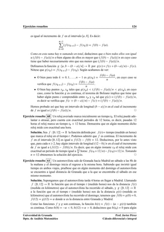 Ejercicios resueltos 124
es igual al incremento de f en el intervalo Œa; b. Es decir:
n 1X
kD0
.f .xkC1/ f .xk// D f .b/ f .a/:
Como en esta suma hay n sumando en total, deducimos que o bien todos ellos son igual
a .f .b/ f .a//=n o bien alguno de ellos es mayor que .f .b/ f .a//=n en cuyo caso
tiene que haber necesariamente otro que sea menor que .f .b/ f .a//=n.
Deﬁnamos la función g W Œa; b .b a/=n ! R por g.x/Df .xC.b a/=n/ f .x/.
Nótese que g.xk/ D f .xkC1/ f .xk/. Según acabamos de ver:
 O bien para todo k D 0; 1; : : : ; n 1 es g.xk/ D
f .b/ f .a/
n
, en cuyo caso se
veriﬁca que f .xkC1/ f .xk/ D
f .b/ f .a/
n
.
 O bien hay puntos xp; xq tales que g.xp/  .f .b/ f .a//=n  g.xq/, en cuyo
caso, como la función g es continua, el teorema de Bolzano implica que tiene que
haber algún punto c comprendido entre xp y xq tal que g.c/ D .f .b/ f .a//=n,
es decir se veriﬁca que f .c C .b a/=n/ f .c/ D .f .b/ f .a//=n.
Hemos probado así que hay un intervalo de longitud .b a/=n en el cual el incremento
de f es igual a .f .b/ f .a//=n. ©
Ejercicio resuelto 60 Un reloj averiado marca inicialmente un tiempo t0. El reloj puede ade-
lantar o atrasar, pero cuenta con exactitud períodos de 12 horas, es decir, pasadas 12
horas el reloj marca un tiempo t0 C 12 horas. Demuestra que en algún momento dicho
reloj mide con exactitud una hora.
Solución. Sea f W Œ0; 12 ! R la función deﬁnida por: f .t/D tiempo (medido en horas)
que marca el reloj en el tiempo t. Podemos admitir que f es continua. El incremento de
f en el intervalo Œ0; 12 es igual a f .12/ f .0/ D 12. Deducimos, por lo antes visto
que, para cada n 2, hay algún intervalo de longitud .12 0/=n en el cual el incremento
de f es igual a .f .12/ f .0//=n. Es decir, que en algún instante c0 el reloj mide con
exactitud un período de tiempo igual a 12
n horas: f .c0C12=n/ f .c0/D12=n. Tomando
n D 12 obtenemos la solución del ejercicio. ©
Ejercicio resuelto 61 Un automovilista sale de Granada hacia Madrid un sábado a las 8h de
la mañana y el domingo inicia el regreso a la misma hora. Sabiendo que invirtió igual
tiempo en ambos viajes, pruébese que en algún momento del domingo el automovilista
se encuentra a igual distancia de Granada que a la que se encontraba el sábado en ese
mismo momento.
Solución. Supongamos que el automovilista tarda 4 horas en llegar a Madrid. Llamando
f W Œ8; 12 ! R la función que en el tiempo t (medido horas) nos da la distancia f .t/
(medida en kilómetros) que el automovilista ha recorrido el sábado, y g W Œ8; 12 ! R
a la función que en el tiempo t (medido horas) nos da la distancia g.t/ (medida en
kilómetros) que el automovilista ha recorrido el domingo; tenemos que f .8/Dg.8/D0,
f .12/ D g.12/ D ˛ donde ˛ es la distancia entre Granada y Madrid.
Como las funciones f y g son continuas, la función h.t/ D f .t/ .˛ g.t// también
es continua. Como h.8/ D ˛  0, h.12/ D ˛  0, deducimos que h.t0/ D 0 para algún
Universidad de Granada
Dpto. de Análisis Matemático
Prof. Javier Pérez
Cálculo diferencial e integral
 