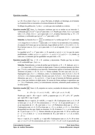 Ejercicios resueltos 125
t0 2 Œ8; 12, es decir f .t0/ D ˛ g.t0/. Por tanto, el sábado y el domingo, en el instante
t0 el automovilista se encuentra a la misma distancia de Granada.
Si dibujas las gráﬁcas de f y de ˛ g verás que este resultado es evidente. ©
Ejercicio resuelto 62 Sean f; g funciones continuas que no se anulan en un intervalo I,
veriﬁcando que .f .x//2 D.g.x//2 para todo x 2I. Prueba que o bien f .x/Dg.x/ para
todo x 2 I, o bien f .x/ D g.x/ para todo x 2 I. ¿Cuántas funciones hay ' W R ! R
continuas y veriﬁcando que .'.x//2 D x2 para todo x 2R?.
Solución. La función h.x/ D
f .x/
g.x/
es continua en I y veriﬁca que h.x/2 D 1 para todo
x 2I, luego h.x/D1 o h.x/D 1 para cada x 2I. Como I es un intervalo y h es continua,
el conjunto h.I/ tiene que ser un intervalo, luego deberá ser h.I/ D f1g o h.I/ D f 1g.
En el primer caso es f .x/ D g.x/ para todo x 2 I, en el segundo f .x/ D g.x/ para
todo x 2I.
La igualdad '.x/2 D x2 para todo x 2 R equivale a j'.x/j D jxj. Lo que da cuatro
posibilidades; a saber: '1.x/ D x, '2.x/ D x, '3.x/ D jxj, '4.x/ D jxj, donde, en
cada caso, se entiende que las igualdades son para todo x 2R. ©
Ejercicio resuelto 63 Sea f W R ! R continua y decreciente. Prueba que hay un único
a2R veriﬁcando que f .a/ D a.
Solución. Naturalmente, se trata de probar que la función gW R ! R dada por g.x/ D
x f .x/ para todo x 2R se anula en algún punto. Como es continua (porque nos dicen
que f lo es) y está deﬁnida en un intervalo, intentaremos aplicar el teorema de Bolzano.
Tomemos un punto c 2 R. Si f .c/ D c hemos acabado. En otro caso será f .c/ ¤ c.
Supongamos que f .c/  c. Entonces, como f es decreciente, será f .f .c//  f .c/. Si
f .f .c// D f .c/, hemos acabado. En otro caso será f .f .c//  f .c/. Pero en este caso
obtenemos que g.c/  0 y g.f .c//  0 por lo que el teorema de Bolzano garantiza
que g tiene que anularse en algún punto. Se razona de forma análoga si suponemos que
c  f .c/. Finalmente, como g es estrictamente creciente, solamente puede anularse en
un único punto. ©
Ejercicio resuelto 64 Sean A, B, conjuntos no vacíos y acotados de números reales. Deﬁna-
mos
A B D fa b W a2A; b2BgI AB D fab W a2A; b2Bg
Prueba que sup.A B/ D sup A Kınf B y, supuesto que A  RC y B  RC, prueba
que sup.AB/ D sup A sup B.
Solución. Sea ˛Dsup.A/; ˇDKınf.B/; 
 Dsup.A B/. Cualesquiera sean a2A; b2B
se tiene que a 6 ˛; ˇ 6 b. En consecuencia a b 6 ˛ ˇ, lo que prueba que ˛ ˇ
es un mayorante de A B, y por tanto 
 6 ˛ ˇ. Probaremos ahora que ˛ ˇ 6 
.
Cualesquiera sean a2A; b2B se tiene que a b 6 
, es decir, a 6 b C 
. Esta última
desigualdad nos dice que, ﬁjado un elemento b 2B, el número b C 
 es un mayorante
de A, por lo que ˛ 6 b C 
. Hemos obtenido así que para todo b 2 B se veriﬁca que
˛ 
 6 b, es decir, ˛ 
 es un minorante de B, y por tanto ˛ 
 6 ˇ, es decir,
˛ ˇ 6 
.
Sea ˛ D sup.A/; ˇ D sup.B/;  D sup.AB/. Cualesquiera sean a 2 A, b 2 B se tiene
que a 6 ˛ y b 6 ˇ. En consecuencia, por ser a  0; b  0, ab 6 ˛ ˇ, lo que prueba que
Universidad de Granada
Dpto. de Análisis Matemático
Prof. Javier Pérez
Cálculo diferencial e integral
 