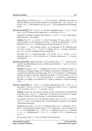 Ejercicios resueltos 127
signo aplicado a la función g.x/ D  f .x/ en el punto a, deducimos que existe un
intervalo abierto u; vŒ que contiene al punto a y tal que para todo x 2u; vŒ es g.x/  0,
es decir, f .x/  . Pero entonces sup f .u; vŒ/6  ˇ en contradicción con la hipótesis
hecha. ©
Ejercicio resuelto 67 Sea f W Œa; b ! R creciente. Supongamos que a 6 f .x/ 6 b para
todo x en Œa; b. Prueba que hay algún punto c 2 Œa; b tal que f .c/ D c.
Sugerencia. Considera el supremo del conjunto fx 2 Œa; b W x 6 f .x/g. Fíjate que no
suponemos que f sea continua.
Solución. Sea M D fx 2 Œa; b W x 6 f .x/g. El conjunto M no es vacío (a 2 M ) y
está mayorado (b es un mayorante de M ). Sea c D sup.M /. Evidentemente c 2 Œa; b.
Probaremos que f .c/ D c. Probaremos para ello que no puede ser f .c/ ¤ c.
a) Si fuera c  f .c/, entonces, como c es un mayorante de M , tendríamos que
f .c/ 62 M , es decir, f .c/  f .f .c//. Y también, por ser f creciente, tendríamos
que f .c/ 6 f .f .c//, resultando así una contradicción.
b) Si fuera f .c/  c, entonces hay algún z 2 M tal que f .c/  z. Y como z 6 f .z/
deducimos que f .c/  f .z/ lo cual, por ser f creciente, implica que c  z lo que es
contradictorio. ©
Ejercicio resuelto 68 Justiﬁca que, dado x 2 R, la ecuación log t C t5 D x tiene una única
solución, que representamos por '.x/. Justiﬁca que la función x 7! '.x/, .x 2 R/, así
deﬁnida es continua.
Solución. La función f W RC ! R dada por f .t/Dlog t Ct5 es continua. Como RC es
un intervalo, el conjunto imagen f .RC/ también es un intervalo. Claramente f .RC/ es
un intervalo no minorado ni mayorado, luego f .RC/DR. La función f es estrictamente
creciente, por tanto es inyectiva. Deducimos que dado x 2 R hay un único t 2 RC tal
que f .t/ D x. Sea ' W R ! R la función inversa de f . La función ' es estrictamente
creciente y su imagen es un intervalo (RC), luego es continua en virtud del teorema
(4.23). ©
Ejercicio resuelto 69 Sea f W Œ0; 1 ! R continua veriﬁcando que jf .s/ f .t/j  js tj
para todos s; t 2 Œ0; 1, y f .f0; 1g/ D f0; 1g. Prueba que o bien es f .x/ D x para todo
x 2Œ0; 1, o bien es f .x/ D 1 x para todo x 2Œ0; 1.
Solución. La clave de este ejercicio consiste en darse cuenta de que la condición del
enunciado jf .s/ f .t/jjs tj implica que f es inyectiva en Œ0; 1. Como f se supone
continua, el teorema (4.26) nos dice que f es estrictamente monótona.
La condición f .f0; 1g/ D f0; 1g nos dice que o bien es f .0/ D 0 y f .1/ D 1 o bien es
f .0/ D 1 y f .1/ D 0. En el primer caso f será estrictamente creciente y en el segundo
estrictamente decreciente.
Supongamos que f .0/ D 0 y f .1/ D 1. Probaremos que f .x/ D x para todo x 2 Œ0; 1.
Como f es estrictamente creciente, será 06f .x/61 para todo x 2Œ0; 1. Haciendo t D0
y s D x en la desigualdad jf .s/ f .t/j  js tj, obtenemos que f .x/  x. Haciendo
t D 1 y s D x obtenemos que 1 f .x/  1 x, es decir, f .x/ 6 x. Concluimos que
f .x/ D x.
El caso en que f .0/ D 1 y f .1/ D 0 se hace de forma parecida. ©
Universidad de Granada
Dpto. de Análisis Matemático
Prof. Javier Pérez
Cálculo diferencial e integral
 