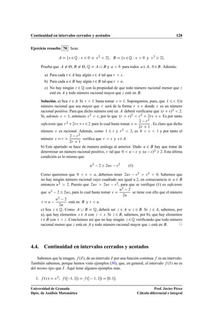 Continuidad en intervalos cerrados y acotados 128
Ejercicio resuelto 70 Sean
A D fx 2Q W x 6 0 o x2
 2g; B D fx 2Q W x  0 y x2
 2g:
Prueba que A ¤ Ø, B ¤ Ø, Q D A [ B y a  b para todos a2A; b2B. Además:
a) Para cada r 2A hay algún s 2A tal que r  s.
b) Para cada u2B hay algún t 2B tal que t  u.
c) No hay ningún z 2 Q con la propiedad de que todo número racional menor que z
esté en A y todo número racional mayor que z esté en B.
Solución. a) Sea r 2A. Si r  1 basta tomar s D 1. Supongamos, pues, que 1 6 r. Un
número racional que sea mayor que r será de la forma r C  donde  es un número
racional positivo. Para que dicho número esté en A deberá veriﬁcarse que .r C/2  2.
Si, además   1, entonces 2  , por lo que .r C /2  r2 C 2r C . Es por tanto
suﬁciente que r2 C2rC62 para lo cual basta tomar  D
2 r2
2r C 1
. Es claro que dicho
número  es racional. Además, como 1 6 r y r2  2, es 0    1 y por tanto el
número s D r C
2 r2
2r C 1
veriﬁca que r  s y s 2A.
b) Este apartado se hace de manera análoga al anterior. Dado u 2 B hay que tratar de
determinar un número racional positivo,  tal que 0  u  y .u /2  2. Esta última
condición es lo mismo que:
u2
2  2u 2
.1/
Como queremos que 0    u, debemos tener 2u 2  2  0. Sabemos que
no hay ningún número racional cuyo cuadrado sea igual a 2, en consecuencia si u 2 B
entonces u2  2. Puesto que 2u  2u 2, para que se veriﬁque .1/ es suﬁciente
que u2 2  2u, para lo cual basta tomar  D
u2 2
2u
se tiene con ello que el número
t D u
u2 2
2u
está en B y t  u.
c) Sea z 2 Q. Como A [ B D Q, deberá ser z 2 A o z 2 B. Si z 2 A, sabemos, por
a), que hay elementos s 2 A con z  s. Si z 2 B, sabemos, por b), que hay elementos
t 2B con t  z. Concluimos así que no hay ningún z 2Q veriﬁcando que todo número
racional menor que z está en A y todo número racional mayor que z está en B. ©
4.4. Continuidad en intervalos cerrados y acotados
Sabemos que la imagen, f .I/, de un intervalo I por una función continua f es un intervalo.
También sabemos, porque hemos visto ejemplos (50), que, en general, el intervalo f .I/ no es
del mismo tipo que I. Aquí tiene algunos ejemplos más.
1. f .x/ D x2; f .Œ 1; 1Œ/ D f . 1; 1/ D Œ0; 1;
Universidad de Granada
Dpto. de Análisis Matemático
Prof. Javier Pérez
Cálculo diferencial e integral
 
