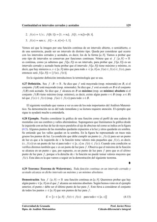 Continuidad en intervalos cerrados y acotados 129
2. f .x/ D 1=x; f .0; 1/ D Œ1; C1Œ; f .Œ1; C1Œ/D0; 1.
3. f .x/ D sen x; f . ; ŒDŒ 1; 1.
Vemos así que la imagen por una función continua de un intervalo abierto, o semiabierto, o
de una semirrecta, puede ser un intervalo de distinto tipo. Queda por considerar qué ocurre
con los intervalos cerrados y acotados, es decir, los de la forma Œa; b. Vamos a probar que
este tipo de intervalos se conservan por funciones continuas. Nótese que si f W Œa; b ! R
es continua, como ya sabemos que f .Œa; b/ es un intervalo, para probar que f .Œa; b/ es un
intervalo cerrado y acotado basta probar que el intervalo f .Œa; b/ tiene máximo y mínimo, es
decir, que hay números u; v 2 Œa; b tales que para todo x 2 Œa; b es f .u/6f .x/6f .v/, pues
entonces será f .Œa; b/ D Œf .u/; f .v/.
En la siguiente deﬁnición introducimos la terminología que se usa.
4.27 Deﬁnición. Sea f W B ! R . Se dice que f está mayorada (resp. minorada) en B, si el
conjunto f .B/ está mayorado (resp. minorado). Se dice que f está acotada en B si el conjunto
f .B/ está acotado. Se dice que f alcanza en B un máximo (resp. un mínimo) absoluto si el
conjunto f .B/ tiene máximo (resp. mínimo), es decir, existe algún punto v 2 B (resp. u 2 B)
tal que f .x/ 6 f .v/ (resp. f .u/ 6 f .x/) para todo x 2B.
El siguiente resultado que vamos a ver es uno de los más importantes del Análisis Matemá-
tico. Su demostración no es del todo inmediata y su lectura requiere atención. El ejemplo que
sigue te ayudará mucho a entenderla.
4.28 Ejemplo. Puedes considerar la gráﬁca de una función como el perﬁl de una cadena de
montañas con sus cumbres y valles alternándose. Supongamos que iluminamos la gráﬁca desde
la izquierda con un haz de luz de rayos paralelos al eje de abscisas tal como se indica en la ﬁgura
(4.3). Algunos puntos de las montañas quedarán expuestos a la luz y otros quedarán en sombra.
Se entiende que los valles quedan en la sombra. En la ﬁgura he representado en trazo más
grueso los puntos de luz. La condición que debe cumplir un punto .x; f .x// para ser un punto
de luz es que a la izquierda de x la función tome valores más pequeños que f .x/, es decir,
.x; f .x// es un punto de luz si para todo t 2 Œa; x es f .t/ 6 f .x/. Cuando esta condición se
veriﬁca diremos también que x es un punto de luz para f . Observa que el máximo de la función
se alcanza en un punto c que, por supuesto, es un punto de luz para f pero que es el último
punto de luz para f , porque a la derecha de c la función no puede tomar valores mayores que
f .c/. Esta idea es la que vamos a seguir en la demostración del siguiente teorema.

4.29 Teorema (Teorema de Weierstrass). Toda función continua en un intervalo cerrado y
acotado alcanza en dicho intervalo un máximo y un mínimo absolutos.
Demostración. Sea f W Œa; b ! R una función continua en Œa; b. Queremos probar que hay
algún punto c 2Œa; b en el que f alcanza un máximo absoluto. Según hemos visto en el ejemplo
anterior, el punto c debe ser el último punto de luz para f . Esto lleva a considerar el conjunto
de todos los puntos x 2 Œa; b que son puntos de luz para f .
E D
˚
x 2 Œa; b W f .t/ 6 f .x/ para todo t 2 Œa; x
«
(4.13)
Universidad de Granada
Dpto. de Análisis Matemático
Prof. Javier Pérez
Cálculo diferencial e integral
 