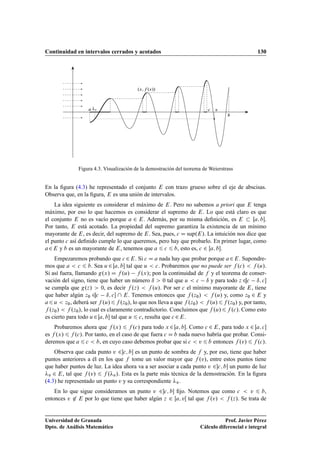 Continuidad en intervalos cerrados y acotados 130
a
b
c
.x; f .x//
vv
Figura 4.3. Visualización de la demostración del teorema de Weierstrass
En la ﬁgura (4.3) he representado el conjunto E con trazo grueso sobre el eje de abscisas.
Observa que, en la ﬁgura, E es una unión de intervalos.
La idea siguiente es considerar el máximo de E. Pero no sabemos a priori que E tenga
máximo, por eso lo que hacemos es considerar el supremo de E. Lo que está claro es que
el conjunto E no es vacío porque a 2 E. Además, por su misma deﬁnición, es E  Œa; b.
Por tanto, E está acotado. La propiedad del supremo garantiza la existencia de un mínimo
mayorante de E, es decir, del supremo de E. Sea, pues, c D sup.E/. La intuición nos dice que
el punto c así deﬁnido cumple lo que queremos, pero hay que probarlo. En primer lugar, como
a2E y b es un mayorante de E, tenemos que a 6 c 6 b, esto es, c 2 Œa; b.
Empezaremos probando que c 2E. Si c D a nada hay que probar porque a2E. Supondre-
mos que a  c 6 b. Sea u 2 Œa; b tal que u  c. Probaremos que no puede ser f .c/  f .u/.
Si así fuera, llamando g.x/ D f .u/ f .x/; pon la continuidad de f y el teorema de conser-
vación del signo, tiene que haber un número ı  0 tal que u  c ı y para todo z 2c ı; c
se cumpla que g.z/  0, es decir f .z/  f .u/. Por ser c el mínimo mayorante de E, tiene
que haber algún z0 2c ı; c  E. Tenemos entonces que f .z0/  f .u/ y, como z0 2 E y
a6u  z0, deberá ser f .u/6f .z0/, lo que nos lleva a que f .z0/  f .u/6f .z0/ y, por tanto,
f .z0/  f .z0/, lo cual es claramente contradictorio. Concluimos que f .u/6f .c/. Como esto
es cierto para todo u2Œa; b tal que u 6 c, resulta que c 2E.
Probaremos ahora que f .x/ 6 f .c/ para todo x 2Œa; b. Como c 2 E, para todo x 2 Œa; c
es f .x/ 6 f .c/. Por tanto, en el caso de que fuera c D b nada nuevo habría que probar. Consi-
deremos que a 6 c  b, en cuyo caso debemos probar que si c  v 6 b entonces f .v/ 6 f .c/.
Observa que cada punto v 2c; b es un punto de sombra de f y, por eso, tiene que haber
puntos anteriores a él en los que f tome un valor mayor que f .v/, entre estos puntos tiene
que haber puntos de luz. La idea ahora va a ser asociar a cada punto v 2c; b un punto de luz
v 2 E, tal que f .v/ 6 f .v/. Esta es la parte más técnica de la demostración. En la ﬁgura
(4.3) he representado un punto v y su correspondiente v.
En lo que sigue consideramos un punto v 2c; b ﬁjo. Notemos que como c  v 6 b,
entonces v 62 E por lo que tiene que haber algún z 2 Œa; vŒ tal que f .v/  f .z/. Se trata de
Universidad de Granada
Dpto. de Análisis Matemático
Prof. Javier Pérez
Cálculo diferencial e integral
 