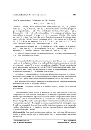 Continuidad en intervalos cerrados y acotados 131
“cazar” al menor de tales z. Consideramos para ello el conjunto
Av D
˚
z 2Œa; b W f .v/ 6 f .z/
«
Deﬁnamos v D Kınf.Av/. Por la observación antes hecha, tenemos que a 6 v  v. Queremos
probar que v 2 Av, es decir que f .v/ 6 f .v/. Para ello razonamos como antes para probar
que la desigualdad f .v/  f .v/ lleva a contradicción. En efecto, si fuera f .v/  f .v/,
llamando h.x/Df .v/ f .x/; por la continuidad de f y el teorema de conservación del signo,
tiene que haber un número ı  0 tal que v C ı 6 b, y para todo z 2 Œv; v C ıŒ se cumpla
que h.z/  0, es decir f .z/  f .v/. Por ser v el máximo minorante de Av, tiene que haber
algún z0 2 Œv; v C ıŒAv. Tenemos entonces que f .z0/  f .v/ y, como z0 2Av deberá ser
f .v/ 6 f .z0/, lo que nos lleva a que f .z0/  f .v/ 6 f .z0/ y, por tanto, f .z0/  f .z0/, lo
cual es claramente contradictorio. Concluimos que f .v/ 6 f .v/.
Deducimos ahora fácilmente que v 2E. En efecto, si t 2 Œa; vŒ entonces t 62 Av, es decir,
f .t/  f .v/ y como f .v/ 6 f .v/, resulta que f .t/  f .v/. En consecuencia, v 2 E y,
por tanto v 6 c. Finalmente, como c 2E, concluimos que f .v/ 6 f .v/ 6 f .c/.
La consideración de la función f prueba que también f alcanza un mínimo absoluto en
Œa; b. Queda así demostrado el teorema.
Siempre que leas la demostración de un teorema debes ﬁjarte dónde y cómo se usan todas
y cada una de las hipótesis. ¿Dónde se ha usado en la demostración anterior que el intervalo
Œa; b es cerrado y acotado? Si no lo sabes vuelve a leerla y fíjate bien. Alternativamente, intenta
repetir la demostración sustituyendo Œa; b por a; b o Œa; bŒ y fíjate hasta dónde puedes llegar.
Te ayudaré un poco. Observa que el conjunto de los puntos de luz de una función creciente en
un intervalo I es el propio I. ¿Y si la función es decreciente?
Al igual que el teorema de Bolzano, el teorema de Weierstrass es un teorema de existencia.
Su demostración no proporciona un método de cálculo del máximo o mínimo absolutos de una
función. En el Capítulo dedicado a derivadas veremos técnicas eﬁcaces para dicho cálculo.
Con frecuencia, lo que interesa del teorema de Weierstrass es una consecuencia inmediata
del mismo que se recoge en el siguiente corolario.
4.30 Corolario. Toda función continua en un intervalo cerrado y acotado está acotada en
dicho intervalo.
Veamos una aplicación del teorema de Weierstrass. Se llama coeﬁciente líder de una fun-
ción polinómica al coeﬁciente de la mayor potencia de la variable. Seguramente sabes que una
parábola cuyo coeﬁciente líder es positivo (lo que suele llamarse “una parábola con los cuernos
para arriba”) tiene un mínimo absoluto en R, y si el coeﬁciente líder es negativo (lo que suele
llamarse “una parábola con los cuernos para abajo”) tiene un máximo absoluto en R. Este com-
portamiento no es exclusivo de las parábolas y se puede generalizar a toda función polinómica
de grado par. La idea de la demostración es sencilla. Un polinomio de grado par es muy grande
cuando el valor absoluto de x es grande, por tanto para encontrar el mínimo podemos buscarlo
en un intervalo cerrado y acotado.
4.31 Proposición. Una función polinómica de grado par cuyo coeﬁciente líder es positivo
alcanza un mínimo absoluto en R y si el coeﬁciente líder es negativo alcanza un máximo
absoluto en R.
Universidad de Granada
Dpto. de Análisis Matemático
Prof. Javier Pérez
Cálculo diferencial e integral
 