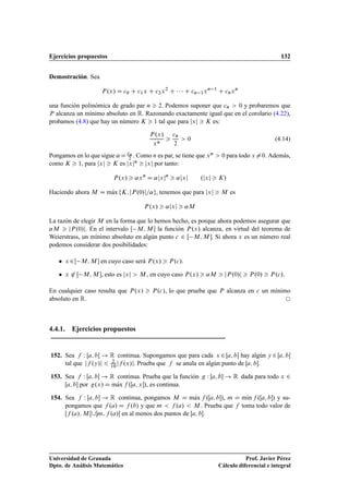 Ejercicios propuestos 132
Demostración. Sea
P.x/ D c0 C c1x C c2x2
C    C cn 1xn 1
C cnxn
una función polinómica de grado par n  2. Podemos suponer que cn  0 y probaremos que
P alcanza un mínimo absoluto en R. Razonando exactamente igual que en el corolario (4.22),
probamos (4.8) que hay un número K  1 tal que para jxj  K es:
P.x/
xn

cn
2
 0 (4.14)
Pongamos en lo que sigue ˛D cn
2 . Como n es par, se tiene que xn  0 para todo x¤0. Además,
como K  1, para jxj  K es jxjn  jxj por tanto:
P.x/  ˛xn
D ˛jxjn
 ˛jxj .jxj  K/
Haciendo ahora M D mKax fK; jP.0/j=˛g, tenemos que para jxj  M es
P.x/  ˛jxj  ˛M
La razón de elegir M en la forma que lo hemos hecho, es porque ahora podemos asegurar que
˛M  jP.0/j. En el intervalo Œ M; M  la función P.x/ alcanza, en virtud del teorema de
Weierstrass, un mínimo absoluto en algún punto c 2 Œ M; M . Si ahora x es un número real
podemos considerar dos posibilidades:
 x 2Œ M; M  en cuyo caso será P.x/  P.c/.
 x 62 Œ M; M , esto es jxj  M , en cuyo caso P.x/  ˛M  jP.0/j  P.0/  P.c/:
En cualquier caso resulta que P.x/  P.c/, lo que prueba que P alcanza en c un mínimo
absoluto en R.
4.4.1. Ejercicios propuestos
152. Sea f W Œa; b ! R continua. Supongamos que para cada x 2 Œa; b hay algún y 2 Œa; b
tal que jf .y/j 6 2
10jf .x/j. Prueba que f se anula en algún punto de Œa; b.
153. Sea f W Œa; b ! R continua. Prueba que la función g W Œa; b ! R dada para todo x 2
Œa; b por g.x/ D mKax f .Œa; x/, es continua.
154. Sea f W Œa; b ! R continua, pongamos M D mKax f .Œa; b/, m D mKın f .Œa; b/ y su-
pongamos que f .a/ D f .b/ y que m  f .a/  M . Prueba que f toma todo valor de
Œf .a/; M Œ[m; f .a/ en al menos dos puntos de Œa; b.
Universidad de Granada
Dpto. de Análisis Matemático
Prof. Javier Pérez
Cálculo diferencial e integral
 