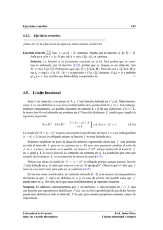 Ejercicios resueltos 133
4.4.2. Ejercicios resueltos
¡Antes de ver la solución de un ejercicio debes intentar resolverlo!
Ejercicio resuelto 71 Sea f W Œa; b ! R continua. Prueba que la función g W Œa; b ! R
dada para todo x 2 Œa; b por g.x/ D mKax f .Œa; x/, es continua.
Solución. La función g es claramente creciente en Œa; b. Para probar que es conti-
nua es suﬁciente, por el teorema (4.23), probar que su imagen es un intervalo. Sea
M D mKax f .Œa; b/. Probaremos que gŒa; b D Œf .a/; M . Para ello sea u 2f .a/; M Œ y
sea tu D sup fx 2 Œa; b W f .s/ 6 u para todo s 2 Œa; xg. Entonces f .tu/ D u y también
g.tu/ D u. Los detalles que faltan debes completarlos tú. ©
4.5. Límite funcional
Sean I un intervalo, a un punto de I, y f una función deﬁnida en I nfag. Naturalmente,
como f no está deﬁnida en a no tiene sentido hablar de la continuidad de f en a. Sin embargo,
podemos preguntarnos ¿es posible encontrar un número L 2 R tal que deﬁniendo f .a/ D L,
la nueva función así obtenida sea continua en a? Para ello el número L tendría que cumplir la
siguiente propiedad:
82RC
9 ı 2RC
W
0  jx aj  ı
x 2I

÷jf .x/ Lj   (4.15)
La condición “0  jx aj” se pone para excluir la posibilidad de hacer x Da en la desigualdad
jx aj  ı, lo cual es obligado porque la función f no está deﬁnida en a.
Podemos modiﬁcar un poco la situación anterior, suponiendo ahora que f está deﬁnida
en todo el intervalo I pero no es continua en a . En este caso queremos cambiar el valor de
f en a , es decir, encontrar, si es posible, un número L2R tal que deﬁniendo el valor de f
en a igual a L, la nueva función así obtenida sea continua en a . La condición que tiene que
cumplir dicho número L es exactamente la misma de antes (4.15).
Nótese que ahora la condición “0  jx aj” es obligada porque aunque nuestra función
f está deﬁnida en a, el valor que toma en a no es “el apropiado”. Observa que el valor que f
tiene en a no interviene para nada en la condición (4.15).
En los dos casos considerados, la condición obtenida (4.15) es la misma con independencia
del hecho de que f esté o no deﬁnida en a, y, en caso de estarlo, del posible valor que f
pueda tener en a. Por ello, en lo que sigue consideraremos la siguiente situación.
Notación. En adelante, representaremos por I un intervalo; a será un punto de I, y f será
una función que supondremos deﬁnida en I nfag sin excluir la posibilidad de que dicha función
pueda estar deﬁnida en todo el intervalo I lo cual, para nuestros propósitos actuales, carece de
importancia.
Universidad de Granada
Dpto. de Análisis Matemático
Prof. Javier Pérez
Cálculo diferencial e integral
 