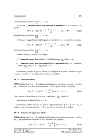 Límites inﬁnitos 136
Simbólicamente, escribimos lKım
x!a
f .x/ D C∞.
Se dice que f es positivamente divergente por la izquierda en a si se veriﬁca lo si-
guiente:
8M 2 RC
9 ı 2RC
W
a ı  x  a
x 2I

÷f .x/  M (4.21)
Simbólicamente, escribimos lKım
x!a
xa
f .x/ D C∞.
Se dice que f es positivamente divergente por la derecha en a si se veriﬁca lo siguiente:
8M 2 RC
9 ı 2RC
W
a  x  a C ı
x 2I

÷f .x/  M (4.22)
Simbólicamente, escribimos lKım
x!a
xa
f .x/ D C∞.
De forma análoga se deﬁnen los conceptos:
 “f es negativamente divergente en a”. Simbólicamente lKım
x!a
f .x/ D ∞.
 “f es negativamente divergente por la izquierda o por la derecha en a”. Simbólica-
mente lKım
x!a
xa
f .x/ D ∞ lKım
x!a
xa
f .x/ D ∞
Gráﬁcamente, el hecho de que una función sea divergente en un punto a, se traduce en que
la recta de ecuación x D a es una asíntota vertical de su gráﬁca.
4.5.2.2. Límites en inﬁnito
4.37 Deﬁnición. Sea f W I ! R una función deﬁnida en un intervalo no mayorado I. Se dice
que f tiene límite en C∞ si existe un número L2R tal que se veriﬁca lo siguiente:
8 2 RC
9 K 2RC
W
x  K
x 2I

÷jf .x/ Lj   (4.23)
Dicho número se llama límite de f en C∞ y escribimos lKım
x!C1
f .x/ D L.
Análogamente se deﬁne el límite en ∞.
Gráﬁcamente, el hecho de que una función tenga límite igual a L en C1 o en 1, se
traduce en que la recta de ecuación y D L es una asíntota horizontal de su gráﬁca.
4.5.2.3. Funciones divergentes en inﬁnito
4.38 Deﬁnición. Sea f W I ! R una función deﬁnida en un intervalo no mayorado I. Se dice
que f es positivamente divergente en C∞ si se veriﬁca lo siguiente:
8M 2 RC
9 K 2RC
W
x  K
x 2I

÷f .x/  M (4.24)
Universidad de Granada
Dpto. de Análisis Matemático
Prof. Javier Pérez
Cálculo diferencial e integral
 