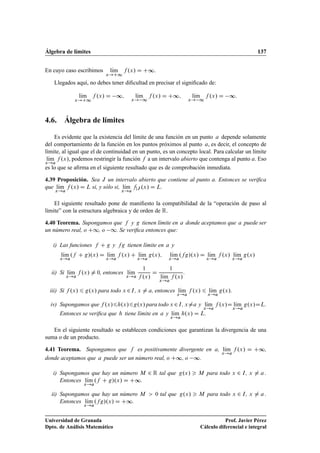 Álgebra de límites 137
En cuyo caso escribimos lKım
x!C1
f .x/ D C∞.
Llegados aquí, no debes tener diﬁcultad en precisar el signiﬁcado de:
lKım
x!C1
f .x/ D ∞; lKım
x! 1
f .x/ D C∞; lKım
x! 1
f .x/ D ∞:
4.6. Álgebra de límites
Es evidente que la existencia del límite de una función en un punto a depende solamente
del comportamiento de la función en los puntos próximos al punto a, es decir, el concepto de
límite, al igual que el de continuidad en un punto, es un concepto local. Para calcular un límite
lKım
x!a
f .x/, podemos restringir la función f a un intervalo abierto que contenga al punto a. Eso
es lo que se aﬁrma en el siguiente resultado que es de comprobación inmediata.
4.39 Proposición. Sea J un intervalo abierto que contiene al punto a. Entonces se veriﬁca
que lKım
x!a
f .x/ D L si, y sólo si, lKım
x!a
fjJ .x/ D L.
El siguiente resultado pone de maniﬁesto la compatibilidad de la “operación de paso al
límite” con la estructura algebraica y de orden de R.
4.40 Teorema. Supongamos que f y g tienen límite en a donde aceptamos que a puede ser
un número real, o C1, o 1. Se veriﬁca entonces que:
i) Las funciones f C g y fg tienen límite en a y
lKım
x!a
.f C g/.x/ D lKım
x!a
f .x/ C lKım
x!a
g.x/; lKım
x!a
.fg/.x/ D lKım
x!a
f .x/ lKım
x!a
g.x/
ii) Si lKım
x!a
f .x/ ¤ 0, entonces lKım
x!a
1
f .x/
D
1
lKım
x!a
f .x/
.
iii) Si f .x/ 6 g.x/ para todo x 2I, x ¤ a, entonces lKım
x!a
f .x/ 6 lKım
x!a
g.x/.
iv) Supongamos que f .x/6h.x/6g.x/ para todo x 2I, x¤a y lKım
x!a
f .x/D lKım
x!a
g.x/DL.
Entonces se veriﬁca que h tiene límite en a y lKım
x!a
h.x/ D L.
En el siguiente resultado se establecen condiciones que garantizan la divergencia de una
suma o de un producto.
4.41 Teorema. Supongamos que f es positivamente divergente en a, lKım
x!a
f .x/ D C∞,
donde aceptamos que a puede ser un número real, o C∞, o ∞.
i) Supongamos que hay un número M 2 R tal que g.x/  M para todo x 2 I, x ¤ a .
Entonces lKım
x!a
.f C g/.x/ D C∞.
ii) Supongamos que hay un número M  0 tal que g.x/  M para todo x 2 I, x ¤ a .
Entonces lKım
x!a
.fg/.x/ D C∞.
Universidad de Granada
Dpto. de Análisis Matemático
Prof. Javier Pérez
Cálculo diferencial e integral
 