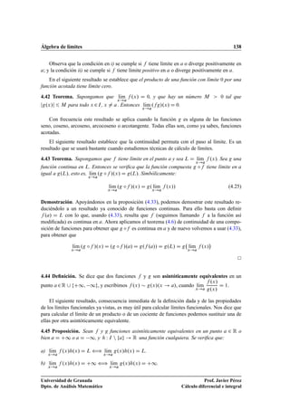 Álgebra de límites 138
Observa que la condición en i) se cumple si f tiene límite en a o diverge positivamente en
a; y la condición ii) se cumple si f tiene límite positivo en a o diverge positivamente en a.
En el siguiente resultado se establece que el producto de una función con límite 0 por una
función acotada tiene límite cero.
4.42 Teorema. Supongamos que lKım
x!a
f .x/ D 0, y que hay un número M  0 tal que
jg.x/j 6 M para todo x 2I, x ¤ a . Entonces lKım
x!a
.fg/.x/ D 0.
Con frecuencia este resultado se aplica cuando la función g es alguna de las funciones
seno, coseno, arcoseno, arcocoseno o arcotangente. Todas ellas son, como ya sabes, funciones
acotadas.
El siguiente resultado establece que la continuidad permuta con el paso al límite. Es un
resultado que se usará bastante cuando estudiemos técnicas de cálculo de límites.
4.43 Teorema. Supongamos que f tiene límite en el punto a y sea L D lKım
x!a
f .x/. Sea g una
función continua en L. Entonces se veriﬁca que la función compuesta g ıf tiene límite en a
igual a g.L/, esto es, lKım
x!a
.g ıf /.x/ D g.L/. Simbólicamente:
lKım
x!a
.g ıf /.x/ D g. lKım
x!a
f .x// (4.25)
Demostración. Apoyándonos en la proposición (4.33), podemos demostrar este resultado re-
duciéndolo a un resultado ya conocido de funciones continuas. Para ello basta con deﬁnir
f .a/ D L con lo que, usando (4.33), resulta que f (seguimos llamando f a la función así
modiﬁcada) es continua en a. Ahora aplicamos el teorema (4.6) de continuidad de una compo-
sición de funciones para obtener que g ıf es continua en a y de nuevo volvemos a usar (4.33),
para obtener que
lKım
x!a
.g ıf /.x/ D .g ıf /.a/ D g.f .a// D g.L/ D g lKım
x!a
f .x/

4.44 Deﬁnición. Se dice que dos funciones f y g son asintóticamente equivalentes en un
punto a2R [ fC1; 1g, y escribimos f .x/  g.x/.x ! a/, cuando lKım
x!a
f .x/
g.x/
D 1.
El siguiente resultado, consecuencia inmediata de la deﬁnición dada y de las propiedades
de los límites funcionales ya vistas, es muy útil para calcular límites funcionales. Nos dice que
para calcular el límite de un producto o de un cociente de funciones podemos sustituir una de
ellas por otra asintóticamente equivalente.
4.45 Proposición. Sean f y g funciones asintóticamente equivalentes en un punto a 2 R o
bien a D C1 o a D 1, y h W I n fag ! R una función cualquiera. Se veriﬁca que:
a) lKım
x!a
f .x/h.x/ D L ” lKım
x!a
g.x/h.x/ D L.
b) lKım
x!a
f .x/h.x/ D C1 ” lKım
x!a
g.x/h.x/ D C1.
Universidad de Granada
Dpto. de Análisis Matemático
Prof. Javier Pérez
Cálculo diferencial e integral
 