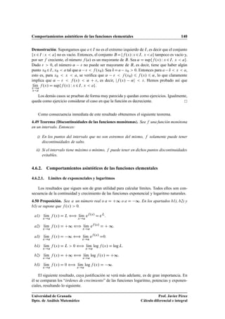 Comportamientos asintóticos de las funciones elementales 140
Demostración. Supongamos que a2I no es el extremo izquierdo de I, es decir que el conjunto
fx 2I W x  ag no es vacío. Entonces, el conjunto BDff .x/Wx 2I; x ag tampoco es vacío y,
por ser f creciente, el número f .a/ es un mayorante de B. Sea ˛ D supff .x/ W x 2I; x  ag.
Dado   0, el número ˛  no puede ser mayorante de B, es decir, tiene que haber algún
punto x0 2I, x0  a tal que ˛   f .x0/. Sea ı Da x0  0. Entonces para a ı  x  a,
esto es, para x0  x  a, se veriﬁca que ˛   f .x0/ 6 f .x/ 6 ˛, lo que claramente
implica que ˛   f .x/  ˛ C , es decir, jf .x/ ˛j  . Hemos probado así que
lKım
x!a
xa
f .x/ D supff .x/ W x 2I; x  ag.
Los demás casos se prueban de forma muy parecida y quedan como ejercicios. Igualmente,
queda como ejercicio considerar el caso en que la función es decreciente.
Como consecuencia inmediata de este resultado obtenemos el siguiente teorema.
4.49 Teorema (Discontinuidades de las funciones monótonas). Sea f una función monótona
en un intervalo. Entonces:
i) En los puntos del intervalo que no son extremos del mismo, f solamente puede tener
discontinuidades de salto.
ii) Si el intervalo tiene máximo o mínimo, f puede tener en dichos puntos discontinuidades
evitables.
4.6.2. Comportamientos asintóticos de las funciones elementales
4.6.2.1. Límites de exponenciales y logaritmos
Los resultados que siguen son de gran utilidad para calcular límites. Todos ellos son con-
secuencia de la continuidad y crecimiento de las funciones exponencial y logaritmo naturales.
4.50 Proposición. Sea a un número real o a D C∞ o a D ∞. En los apartados b1), b2) y
b3) se supone que f .x/  0.
a1) lKım
x!a
f .x/ D L ” lKım
x!a
ef .x/
D eL
.
a2) lKım
x!a
f .x/ D C∞ ” lKım
x!a
ef .x/
D C ∞.
a3) lKım
x!a
f .x/ D ∞ ” lKım
x!a
ef .x/
D0.
b1) lKım
x!a
f .x/ D L  0 ” lKım
x!a
log f .x/ D log L.
b2) lKım
x!a
f .x/ D C∞ ” lKım
x!a
log f .x/ D C∞.
b3) lKım
x!a
f .x/ D 0 ” lKım
x!a
log f .x/ D ∞.
El siguiente resultado, cuya justiﬁcación se verá más adelante, es de gran importancia. En
él se comparan los “órdenes de crecimiento” de las funciones logaritmo, potencias y exponen-
ciales, resultando lo siguiente.
Universidad de Granada
Dpto. de Análisis Matemático
Prof. Javier Pérez
Cálculo diferencial e integral
 
