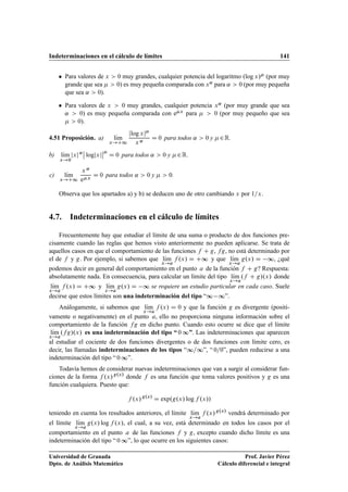 Indeterminaciones en el cálculo de límites 141
 Para valores de x  0 muy grandes, cualquier potencia del logaritmo .log x/ (por muy
grande que sea   0) es muy pequeña comparada con x˛ para ˛  0 (por muy pequeña
que sea ˛  0).
 Para valores de x  0 muy grandes, cualquier potencia x˛ (por muy grande que sea
˛  0) es muy pequeña comparada con ex para   0 (por muy pequeño que sea
  0).
4.51 Proposición. a) lKım
x!C1
jlog xj
x ˛
D 0 para todos ˛  0 y 2R.
b) lKım
x!0
jxj˛
ˇ
ˇ logjxj
ˇ
ˇ
D 0 para todos ˛  0 y 2R.
c) lKım
x!C1
x ˛
ex
D 0 para todos ˛  0 y   0.
Observa que los apartados a) y b) se deducen uno de otro cambiando x por 1=x.
4.7. Indeterminaciones en el cálculo de límites
Frecuentemente hay que estudiar el límite de una suma o producto de dos funciones pre-
cisamente cuando las reglas que hemos visto anteriormente no pueden aplicarse. Se trata de
aquellos casos en que el comportamiento de las funciones f C g, fg, no está determinado por
el de f y g. Por ejemplo, si sabemos que lKım
x!a
f .x/ D C∞ y que lKım
x!a
g.x/ D ∞, ¿qué
podemos decir en general del comportamiento en el punto a de la función f C g? Respuesta:
absolutamente nada. En consecuencia, para calcular un límite del tipo lKım
x!a
.f C g/.x/ donde
lKım
x!a
f .x/ D C∞ y lKım
x!a
g.x/ D ∞ se requiere un estudio particular en cada caso. Suele
decirse que estos límites son una indeterminación del tipo “∞ ∞”.
Análogamente, si sabemos que lKım
x!a
f .x/ D 0 y que la función g es divergente (positi-
vamente o negativamente) en el punto a, ello no proporciona ninguna información sobre el
comportamiento de la función fg en dicho punto. Cuando esto ocurre se dice que el límite
lKım
x!a
.fg/.x/ es una indeterminación del tipo “ 0 ∞”. Las indeterminaciones que aparecen
al estudiar el cociente de dos funciones divergentes o de dos funciones con límite cero, es
decir, las llamadas indeterminaciones de los tipos “∞=∞”, “ 0=0”, pueden reducirse a una
indeterminación del tipo “ 0 ∞”.
Todavía hemos de considerar nuevas indeterminaciones que van a surgir al considerar fun-
ciones de la forma f .x/g.x/
donde f es una función que toma valores positivos y g es una
función cualquiera. Puesto que:
f .x/g.x/
D exp.g.x/ log f .x//
teniendo en cuenta los resultados anteriores, el límite lKım
x!a
f .x/g.x/
vendrá determinado por
el límite lKım
x!a
g.x/ log f .x/, el cual, a su vez, está determinado en todos los casos por el
comportamiento en el punto a de las funciones f y g, excepto cuando dicho límite es una
indeterminación del tipo “ 0 ∞”, lo que ocurre en los siguientes casos:
Universidad de Granada
Dpto. de Análisis Matemático
Prof. Javier Pérez
Cálculo diferencial e integral
 