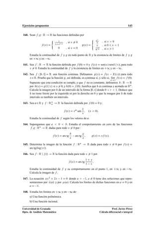 Ejercicios propuestos 143
160. Sean f; g W R ! R las funciones deﬁnidas por
f .x/ D
( 1
1C e1=x
; si x ¤ 0
0 ; si x D 0
g.x/ D
8

:
ex
x ; si x  0
x ; si 0 6 x  1
5
p
x ; si x  1
Estudia la continuidad de f y g en todo punto de R y la existencia de límites de f y g
en C1 y en 1.
161. Sea f W R ! R la función deﬁnida por f .0/ D 0 y f .x/ D sen.x/ sen.1=x/, para todo
x ¤ 0. Estudia la continuidad de f y la existencia de límites en C1 y en 1:
162. Sea f W Œ0; 1Œ! R una función continua. Deﬁnamos g.x/ D f .x E.x// para todo
x 2R. Prueba que la función g, así deﬁnida, es continua si, y sólo si, lKım
x!1
f .x/ D f .0/.
Supuesto que esta condición se cumple, y que f no es constante, deﬁnamos h W R ! R
por h.x/Dg.1=x/ si x ¤0, y h.0/Df .0/. Justiﬁca que h es continua y acotada en R.
Calcula la imagen por h de un intervalo de la forma 0; rŒ donde 0  r  1. Deduce que
h no tiene límite por la izquierda ni por la derecha en 0 y que la imagen por h de todo
intervalo es también un intervalo.
163. Sea ˛ 2R y f W RC
o ! R la función deﬁnida por f .0/ D 0 y:
f .x/ D x˛
sen
1
x
; .x  0/:
Estudia la continuidad de f según los valores de ˛.
164. Supongamos que a  0  b. Estudia el comportamiento en cero de las funciones
f; g W R ! R dadas para todo x ¤ 0 por :
f .x/ D arc tg
b
x
arc tg
a
x
; g.x/ D xf .x/:
165. Determina la imagen de la función f W R ! R dada para todo x ¤ 0 por f .x/ D
arc tg.log jxj/:
166. Sea f W R n f1g ! R la función dada para todo x ¤ 1 por
f .x/ D arc tg
1 C x
1 x
:
Estudia la continuidad de f y su comportamiento en el punto 1, en C1 y en 1.
Calcula la imagen de f .
167. La ecuación ax2 C 2x 1 D 0 donde a  1, a ¤ 0 tiene dos soluciones que repre-
sentaremos por .a/ y por .a/. Calcula los límites de dichas funciones en a D 0 y en
a D 1.
168. Estudia los límites en C∞ y en ∞ de:
a) Una función polinómica.
b) Una función racional.
Universidad de Granada
Dpto. de Análisis Matemático
Prof. Javier Pérez
Cálculo diferencial e integral
 