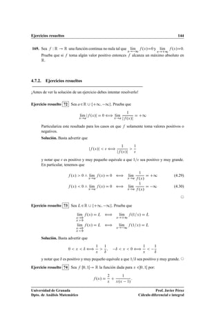 Ejercicios resueltos 144
169. Sea f W R ! R una función continua no nula tal que lKım
x! 1
f .x/D0 y lKım
x!C1
f .x/D0.
Prueba que si f toma algún valor positivo entonces f alcanza un máximo absoluto en
R.
4.7.2. Ejercicios resueltos
¡Antes de ver la solución de un ejercicio debes intentar resolverlo!
Ejercicio resuelto 72 Sea a2R [ fC1; 1g. Prueba que
lKım
x!a
jf .x/j D 0 ” lKım
x!a
1
jf .x/j
D C1
Particulariza este resultado para los casos en que f solamente toma valores positivos o
negativos.
Solución. Basta advertir que
jf .x/j   ”
1
jf .x/j

1

y notar que  es positivo y muy pequeño equivale a que 1= sea positivo y muy grande.
En particular, tenemos que
f .x/  0 ^ lKım
x!a
f .x/ D 0 ” lKım
x!a
1
f .x/
D C1 (4.29)
f .x/  0 ^ lKım
x!a
f .x/ D 0 ” lKım
x!a
1
f .x/
D 1 (4.30)
©
Ejercicio resuelto 73 Sea L2R [ fC1; 1g. Prueba que
lKım
x!0
x  0
f .x/ D L ” lKım
x!C1
f .1=x/ D L
lKım
x!0
x  0
f .x/ D L ” lKım
x! 1
f .1=x/ D L
Solución. Basta advertir que
0  x  ı ”
1
x

1
ı
; ı  x  0 ”
1
x

1
ı
y notar que ı es positivo y muy pequeño equivale a que 1=ı sea positivo y muy grande. ©
Ejercicio resuelto 74 Sea f W0; 1Œ! R la función dada para x 20; 1Œ por:
f .x/ D
2
x
C
1
x.x 1/
:
Universidad de Granada
Dpto. de Análisis Matemático
Prof. Javier Pérez
Cálculo diferencial e integral
 
