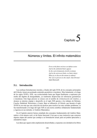 Cap´ıtulo 5
N´umeros y l´ımites. El inﬁnito matem´atico
Even as the ﬁnite encloses an inﬁnite series
And in the unlimited limits appear,
So the soul of immensity dwells in minuta
And in the narrowest limits, no limits inhere
What joy to discern the minute in inﬁnity!
The vast to perceive in the small, what Divinity!
Jakob Bernoulli
5.1. Introducción
Las confusas formulaciones iniciales, a ﬁnales del siglo XVII, de los conceptos principales
del Cálculo, tienen un acentuado contenido geométrico o mecánico. Muy lentamente, a lo largo
de los siglos XVIII y XIX, van evolucionando hasta que llegan ﬁnalmente a expresarse por
medio del álgebra de desigualdades, ya totalmente desprovistas de referencias geométricas
o mecánicas. Este largo proceso se conoce con el nombre de Aritmetización del Análisis, y
alcanza su máximo empuje y desarrollo en el siglo XIX gracias a los trabajos de Bolzano,
Cauchy, Dedekind, Weierstrass y Cantor. Bajo su inﬂuencia, el Cálculo, que durante el siglo
XVIII no era más que una colección de técnicas para resolver los más variados problemas, se
fue transformando a lo largo del siglo XIX en una teoría cientíﬁca sólidamente fundamentada
y rigurosa en sus métodos: el Análisis Matemático.
En el Capítulo anterior hemos estudiado dos conceptos fundamentales del Análisis Mate-
mático: el de número real y el de límite funcional. Creo que es muy instructivo que conozcas
algunas etapas del camino que condujo a su formulación actual, pues así podrás apreciarlos y
entenderlos mejor.
Las ideas que siguen están ampliamente desarrolladas y expuestas con claridad en los libros
150
 