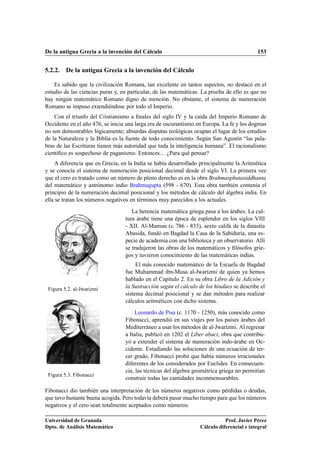 De la antigua Grecia a la invención del Cálculo 153
5.2.2. De la antigua Grecia a la invención del Cálculo
Es sabido que la civilización Romana, tan excelente en tantos aspectos, no destacó en el
estudio de las ciencias puras y, en particular, de las matemáticas. La prueba de ello es que no
hay ningún matemático Romano digno de mención. No obstante, el sistema de numeración
Romano se impuso extendiéndose por todo el Imperio.
Con el triunfo del Cristianismo a ﬁnales del siglo IV y la caída del Imperio Romano de
Occidente en el año 476, se inicia una larga era de oscurantismo en Europa. La fe y los dogmas
no son demostrables lógicamente; absurdas disputas teológicas ocupan el lugar de los estudios
de la Naturaleza y la Biblia es la fuente de todo conocimiento. Según San Agustín “las pala-
bras de las Escrituras tienen más autoridad que toda la inteligencia humana”. El racionalismo
cientíﬁco es sospechoso de paganismo. Entonces. . . ¿Para qué pensar?
A diferencia que en Grecia, en la India se había desarrollado principalmente la Aritmética
y se conocía el sistema de numeración posicional decimal desde el siglo VI. La primera vez
que el cero es tratado como un número de pleno derecho es en la obra Brahmasphutasiddhanta
del matemático y astrónomo indio Brahmagupta (598 - 670). Esta obra también contenía el
principio de la numeración decimal posicional y los métodos de cálculo del álgebra india. En
ella se tratan los números negativos en términos muy parecidos a los actuales.
Figura 5.2. al-Jwarizmi
La herencia matemática griega pasa a los árabes. La cul-
tura árabe tiene una época de esplendor en los siglos VIII
- XII. Al-Mamun (c. 786 - 833), sexto califa de la dinastía
Abasida, fundó en Bagdad la Casa de la Sabiduría, una es-
pecie de academia con una biblioteca y un observatorio. Allí
se tradujeron las obras de los matemáticos y ﬁlósofos grie-
gos y tuvieron conocimiento de las matemáticas indias.
El más conocido matemático de la Escuela de Bagdad
fue Muhammad ibn-Musa al-Jwarizmi de quien ya hemos
hablado en el Capítulo 2. En su obra Libro de la Adición y
la Sustracción según el cálculo de los hindúes se describe el
sistema decimal posicional y se dan métodos para realizar
cálculos aritméticos con dicho sistema.
Figura 5.3. Fibonacci
Leonardo de Pisa (c. 1170 - 1250), más conocido como
Fibonacci, aprendió en sus viajes por los países árabes del
Mediterráneo a usar los métodos de al-Jwarizmi. Al regresar
a Italia, publicó en 1202 el Liber abaci, obra que contribu-
yó a extender el sistema de numeración indo-árabe en Oc-
cidente. Estudiando las soluciones de una ecuación de ter-
cer grado, Fibonacci probó que había números irracionales
diferentes de los considerados por Euclides. En consecuen-
cia, las técnicas del álgebra geométrica griega no permitían
construir todas las cantidades inconmensurables.
Fibonacci dio también una interpretación de los números negativos como pérdidas o deudas,
que tuvo bastante buena acogida. Pero todavía deberá pasar mucho tiempo para que los números
negativos y el cero sean totalmente aceptados como números.
Universidad de Granada
Dpto. de Análisis Matemático
Prof. Javier Pérez
Cálculo diferencial e integral
 
