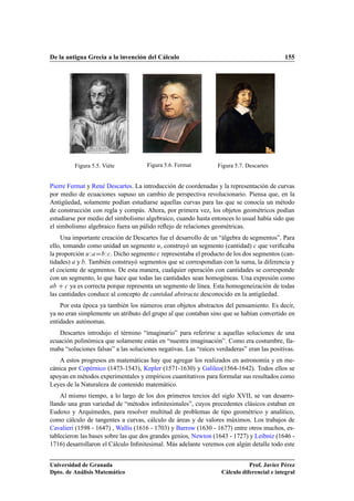 De la antigua Grecia a la invención del Cálculo 155
Figura 5.5. Viéte Figura 5.6. Fermat Figura 5.7. Descartes
Pierre Fermat y René Descartes. La introducción de coordenadas y la representación de curvas
por medio de ecuaciones supuso un cambio de perspectiva revolucionario. Piensa que, en la
Antigüedad, solamente podían estudiarse aquellas curvas para las que se conocía un método
de construcción con regla y compás. Ahora, por primera vez, los objetos geométricos podían
estudiarse por medio del simbolismo algebraico, cuando hasta entonces lo usual había sido que
el simbolismo algebraico fuera un pálido reﬂejo de relaciones geométricas.
Una importante creación de Descartes fue el desarrollo de un “álgebra de segmentos”. Para
ello, tomando como unidad un segmento u, construyó un segmento (cantidad) c que veriﬁcaba
la proporción uWaDbWc. Dicho segmento c representaba el producto de los dos segmentos (can-
tidades) a y b. También construyó segmentos que se correspondían con la suma, la diferencia y
el cociente de segmentos. De esta manera, cualquier operación con cantidades se corresponde
con un segmento, lo que hace que todas las cantidades sean homogéneas. Una expresión como
ab C c ya es correcta porque representa un segmento de línea. Esta homogeneización de todas
las cantidades conduce al concepto de cantidad abstracta desconocido en la antigüedad.
Por esta época ya también los números eran objetos abstractos del pensamiento. Es decir,
ya no eran simplemente un atributo del grupo al que contaban sino que se habían convertido en
entidades autónomas.
Descartes introdujo el término “imaginario” para referirse a aquellas soluciones de una
ecuación polinómica que solamente están en “nuestra imaginación”. Como era costumbre, lla-
maba “soluciones falsas” a las soluciones negativas. Las “raíces verdaderas” eran las positivas.
A estos progresos en matemáticas hay que agregar los realizados en astronomía y en me-
cánica por Copérnico (1473-1543), Kepler (1571-1630) y Galileo(1564-1642). Todos ellos se
apoyan en métodos experimentales y empíricos cuantitativos para formular sus resultados como
Leyes de la Naturaleza de contenido matemático.
Al mismo tiempo, a lo largo de los dos primeros tercios del siglo XVII, se van desarro-
llando una gran variedad de “métodos inﬁnitesimales”, cuyos precedentes clásicos estaban en
Eudoxo y Arquímedes, para resolver multitud de problemas de tipo geométrico y analítico,
como cálculo de tangentes a curvas, cálculo de áreas y de valores máximos. Los trabajos de
Cavalieri (1598 - 1647) , Wallis (1616 - 1703) y Barrow (1630 - 1677) entre otros muchos, es-
tablecieron las bases sobre las que dos grandes genios, Newton (1643 - 1727) y Leibniz (1646 -
1716) desarrollaron el Cálculo Inﬁnitesimal. Más adelante veremos con algún detalle todo este
Universidad de Granada
Dpto. de Análisis Matemático
Prof. Javier Pérez
Cálculo diferencial e integral
 