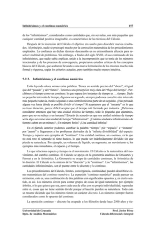 Inﬁnitésimos y el continuo numérico 157
de los “inﬁnitésimos”, considerados como cantidades que, sin ser nulas, son más pequeñas que
cualquier cantidad positiva imaginable, es característico de las técnicas del Cálculo.
Después de la invención del Cálculo el objetivo era usarlo para descubrir nuevos resulta-
dos. Al principio, nadie se preocupó mucho por la corrección matemática de los procedimientos
empleados. La conﬁanza en dichas técnicas descansaba en su extraordinaria eﬁcacia para re-
solver multitud de problemas. Sin embargo, a ﬁnales del siglo XVIII, el uso continuado de los
inﬁnitésimos, que nadie sabía explicar, unido a la incomprensión que se tenía de los números
irracionales y de los procesos de convergencia, propiciaron estudios críticos de los conceptos
básicos del Cálculo, que acabaron llevando a una nueva formulación de los mismos mucho más
formal y rigurosa, según los criterios actuales, pero también mucho menos intuitiva.
5.2.3. Inﬁnitésimos y el continuo numérico
Estás leyendo ahora mismo estas palabras. Tienes un sentido preciso del “ahora”, al igual
que del “pasado” y del “futuro”. Tenemos una percepción muy clara del “ﬂujo del tiempo”. Per-
cibimos el tiempo como un continuo: lo que separa dos instantes de tiempo es . . . tiempo. Dado
un pequeño intervalo de tiempo, digamos un segundo, siempre podemos concebir otro intervalo
más pequeño todavía, medio segundo o una cienbillonésima parte de un segundo. ¿Has pensado
alguna vez hasta dónde es posible dividir el tiempo? Si aceptamos que el “instante” es lo que
no tiene duración, parece difícil aceptar que el tiempo esté formado por instantes. ¿Debemos
considerar entonces que hay una unidad mínima de tiempo, todo lo pequeña que queramos,
pero que no se reduce a un instante? Estarás de acuerdo en que esa unidad mínima de tiempo
sería algo así como una unidad de tiempo “inﬁnitesimal”. ¿Cuántas unidades inﬁnitesimales de
tiempo caben en un minuto? ¿Un número ﬁnito? ¿Una cantidad inﬁnita?
En el párrafo anterior podemos cambiar la palabra “tiempo” por “espacio” e “instante”
por “punto” y llegaremos a los problemas derivados de la “inﬁnita divisibilidad” del espacio.
Tiempo y espacio son ejemplos de “continuo”. Una entidad continua, un continuo, es lo que
no está roto ni separado ni tiene huecos, lo que puede ser indeﬁnidamente dividido sin que
pierda su naturaleza. Por ejemplo, un volumen de líquido, un segmento, un movimiento o, los
ejemplos más inmediatos, el espacio y el tiempo.
Lo que relaciona espacio y tiempo es el movimiento. El Cálculo es la matemática del mo-
vimiento, del cambio continuo. El Cálculo se apoya en la geometría analítica de Descartes y
Fermat y en la Aritmética. La Geometría se ocupa de cantidades continuas; la Aritmética de
lo discreto. El Cálculo es la síntesis de lo “discreto” y lo “continuo”. Los “inﬁnitésimos”, las
cantidades inﬁnitesimales, son el puente entre lo discreto y lo continuo.
Los procedimientos del Cálculo, límites, convergencia, continuidad, pueden describirse co-
mo matemáticas del continuo numérico. La expresión “continuo numérico” puede parecer un
oxímoron, esto es, una combinación de dos palabras con signiﬁcados opuestos y, en cierto sen-
tido, es así. Los números sirven para contar grupos de cosas de igual naturaleza; por ejemplo
árboles, o lo que quiera que sea, pero cada una de ellas con su propia individualidad, separadas
entre sí, cosas que no tiene sentido dividir porque al hacerlo pierden su naturaleza. Todo esto
se resume diciendo que los números tienen un carácter discreto. Los números siempre fueron
considerados como lo opuesto del continuo.
La oposición continuo – discreto ha ocupado a los ﬁlósofos desde hace 2500 años y tie-
Universidad de Granada
Dpto. de Análisis Matemático
Prof. Javier Pérez
Cálculo diferencial e integral
 