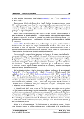 Inﬁnitésimos y el continuo numérico 158
ne como primeros representantes respectivos a Parménides (c. 510 - 450 a.C.) y a Demócrito
(c. 460 - 370 a.C.).
Parménides, el ﬁlósofo más famoso de la Escuela Eleática, aﬁrma en su hermoso poema
Sobre la Naturaleza, que lo que Es, el Ser, es uno, ingénito, homogéneo, continuo, indivisible
e inmutable. Este concepto del Ser excluye toda posibilidad de nueva generación de seres o
sustancias y, por tanto, el cambio y el movimiento son mera ilusión, porque ambos presuponen
que lo que no es pueda llegar a ser.
Demócrito es el representante más conocido de la Escuela Atomista cuyo materialismo se
opone al idealismo de la Escuela Eleática. Demócrito mantiene que el universo está compuesto
de pequeños corpúsculos invisibles, los “átomos”, que pueden poseer diferentes formas y ex-
tensiones y que por movimientos y combinaciones diversas en el vacío engendran la totalidad
de lo existente.
Zenón de Elea, discípulo de Parménides, es famoso por sus aporías, en las que trata de
probar que tanto si el espacio o el tiempo son inﬁnitamente divisibles, como si no lo son, el
movimiento no existe o es imposible. Las aporías de Zenón son un extraordinario desafío, al
que ﬁlósofos y matemáticos han dado diversas respuestas, sin que aún hoy se tenga conciencia
clara de haberlas podido explicar de forma totalmente convincente.
Según Aristóteles, los atomistas preguntaban, en el supuesto de que una magnitud sea inﬁ-
nitamente divisible, qué es lo que quedaba de ella después de haberla sometido a un proceso de
división exhaustivo. Y decían, si queda algo como polvo, es porque todavía no se ha completa-
do el proceso de división, y si lo que queda son puntos o algo sin extensión, ¿cómo es posible
recomponer una magnitud extensa con algo que no tiene extensión? Según ellos, la respuesta
eran los átomos. La palabra griega “átomos” signiﬁca “lo que no puede dividirse”, por tan-
to, la Escuela Atomista negaba la inﬁnita divisibilidad de la materia y aﬁrmaba que cualquier
magnitud contiene elementos indivisibles.
De la oposición continuo – discreto siguieron ocupándose los ﬁlósofos de la Antigüedad,
Platón (c. 427 - 347 a.C.), Aristóteles (384 - 322a.C.), Epicuro (341 - 270 a.C.); y de la Edad
Media Duns Scoto (c. 1266 - 1308), Guillermo de Ockham (c. 1280 - 1349), Nicolás de Cusa
(1401 - 1464), entre otros. Éste último, en una supuesta demostración de la cuadratura del
círculo, consideró una circunferencia como un polígono regular de inﬁnitos lados. La idea de
considerar que una curva está formado por inﬁnitos segmentos inﬁnitesimales de línea recta
fue usada, entre otros, por Kepler, Galileo y Leibniz y está recogida en el libro de Guillaume de
L’Hôpital Analyse des Inﬁniment Petits pour l’Intelligence des Lignes Courbes (1696) al cual
ya nos hemos referido anteriormente.
A ﬁnales del siglo XVII, con el invento del Cálculo, resurgió la oposición entre lo continuo
y lo discreto, esta vez centrada en el concepto de cantidad inﬁnitesimal. Algunos consideraban
los inﬁnitésimos como algo real, inﬁnitamente pequeño, parecido a los átomos de Demócrito,
salvo que ahora su número era inﬁnito. La integración se consideraba como una suma inﬁnita de
estos inﬁnitésimos. Una diferencial de una cantidad variable era un incremento inﬁnitesimal de
dicha variable, y un cociente o una razón de diferenciales “en el momento en que se anulan”,
lo que Newton llamaba cantidades evanescentes, era lo que ahora llamamos una derivada, y
Newton llamaba una ﬂuxión.
El uso de los inﬁnitésimos en el Cálculo demostraba ser muy eﬁcaz y, aunque a algunos,
como al mismo Newton, les hubiera gustado evitarlo, lo cierto es que no se sabía bien cómo
Universidad de Granada
Dpto. de Análisis Matemático
Prof. Javier Pérez
Cálculo diferencial e integral
 