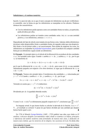 Inﬁnitésimos y el continuo numérico 159
hacerlo. Lo peor de todo, no es que el mero concepto de inﬁnitésimo sea de por sí difícilmen-
te sostenible, sino la forma en que los inﬁnitésimos se manejaban en los cálculos. Podemos
destacar dos características.
 Con los inﬁnitésimos podía operarse como con cantidades ﬁnitas no nulas y, en particular,
podía dividirse por ellos.
 Los inﬁnitésimos podían ser tratados como cantidades nulas. Así, si x es una cantidad
positiva y o un inﬁnitésimo, entonces x C o D x.
Dependiendo del tipo de cálculo eran tratados de una forma u otra. Además, había inﬁnitésimos
de primer orden despreciables frente a cantidades ﬁnitas; de segundo orden que eran desprecia-
bles frente a los de primer orden, y así sucesivamente. Para acabar de empeorar las cosas, los
inﬁnitésimos no respetaban la propiedad arquimediana, pues el producto de cualquier cantidad
ﬁnita por un inﬁnitésimo seguía siendo un inﬁnitésimo.
5.1 Ejemplo. Un ejemplo típico es el cálculo de la diferencial de un producto de dos cantidades
x e y. Se razonaba como sigue. Cuando x cambia a x C dx , y cambia a y C dy , por lo que
xy se transforma en
.x C dx /.y C dy / D xy C x dy C y dx C dx dy
por lo que la diferencial de xy es x dy C y dx C dx dy , pero como dx dy es una cantidad
inﬁnitamente pequeña con respecto a los otros términos, se sigue que la diferencial de xy es
x dy C y dx . 
5.2 Ejemplo. Veamos otro ejemplo típico. Consideremos dos cantidades x, y relacionadas por
y x3 D 0. Cuando x cambia a x C dx , y cambia a y C dy , por lo que
0 D y C dy .x C dx/3
D y C dy x3
3x2
dx 3x. dx/2
. dx/3
Teniendo en cuenta que y x3 D 0, deducimos:
dy D 3x2
dx C 3x. dx/2
C . dx/3
Dividiendo por dx la igualdad obtenida resulta:
dy
dx
D 3x2
C 3x dx C . dx/2
Y como 3x dx C. dx/2 es inﬁnitamente pequeño respecto de 3x2, concluimos que
dy
dx
D3x2.
En lenguaje actual, lo que hemos hecho es calcular la derivada de la función f .x/ D x3.
Y. . . ¡el resultado es correcto! A pesar de que hemos dividido por una cantidad que después
hemos hecho igual a cero. 
En 1734 el ﬁlósofo George Berkeley (1685 - 1753) publicó una obra cuyo título es El
analista, o discurso dirigido a un matemático inﬁel, donde se examina si el objeto, principios
e inferencias del análisis moderno están formulados de manera más clara, o deducidos de
manera más evidente, que los misterios de la religión y las cuestiones de la fe. En dicha obra
Universidad de Granada
Dpto. de Análisis Matemático
Prof. Javier Pérez
Cálculo diferencial e integral
 