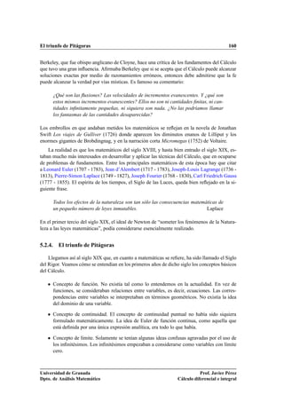 El triunfo de Pitágoras 160
Berkeley, que fue obispo anglicano de Cloyne, hace una crítica de los fundamentos del Cálculo
que tuvo una gran inﬂuencia. Aﬁrmaba Berkeley que si se acepta que el Cálculo puede alcanzar
soluciones exactas por medio de razonamientos erróneos, entonces debe admitirse que la fe
puede alcanzar la verdad por vías místicas. Es famoso su comentario:
¿Qué son las ﬂuxiones? Las velocidades de incrementos evanescentes. Y ¿qué son
estos mismos incrementos evanescentes? Ellos no son ni cantidades ﬁnitas, ni can-
tidades inﬁnitamente pequeñas, ni siquiera son nada. ¿No las podríamos llamar
los fantasmas de las cantidades desaparecidas?
Los embrollos en que andaban metidos los matemáticos se reﬂejan en la novela de Jonathan
Swift Los viajes de Gulliver (1726) donde aparecen los diminutos enanos de Lilliput y los
enormes gigantes de Brobdingnag, y en la narración corta Micromegas (1752) de Voltaire.
La realidad es que los matemáticos del siglo XVIII, y hasta bien entrado el siglo XIX, es-
taban mucho más interesados en desarrollar y aplicar las técnicas del Cálculo, que en ocuparse
de problemas de fundamentos. Entre los principales matemáticos de esta época hay que citar
a Leonard Euler (1707 - 1783), Jean d’Alembert (1717 - 1783), Joseph-Louis Lagrange (1736 -
1813), Pierre-Simon Laplace (1749 - 1827), Joseph Fourier (1768 - 1830), Carl Friedrich Gauss
(1777 - 1855). El espíritu de los tiempos, el Siglo de las Luces, queda bien reﬂejado en la si-
guiente frase.
Todos los efectos de la naturaleza son tan sólo las consecuencias matemáticas de
un pequeño número de leyes inmutables. Laplace
En el primer tercio del siglo XIX, el ideal de Newton de “someter los fenómenos de la Natura-
leza a las leyes matemáticas”, podía considerarse esencialmente realizado.
5.2.4. El triunfo de Pitágoras
Llegamos así al siglo XIX que, en cuanto a matemáticas se reﬁere, ha sido llamado el Siglo
del Rigor. Veamos cómo se entendían en los primeros años de dicho siglo los conceptos básicos
del Cálculo.
 Concepto de función. No existía tal como lo entendemos en la actualidad. En vez de
funciones, se consideraban relaciones entre variables, es decir, ecuaciones. Las corres-
pondencias entre variables se interpretaban en términos geométricos. No existía la idea
del dominio de una variable.
 Concepto de continuidad. El concepto de continuidad puntual no había sido siquiera
formulado matemáticamente. La idea de Euler de función continua, como aquella que
está deﬁnida por una única expresión analítica, era todo lo que había.
 Concepto de límite. Solamente se tenían algunas ideas confusas agravadas por el uso de
los inﬁnitésimos. Los inﬁnitésimos empezaban a considerarse como variables con límite
cero.
Universidad de Granada
Dpto. de Análisis Matemático
Prof. Javier Pérez
Cálculo diferencial e integral
 