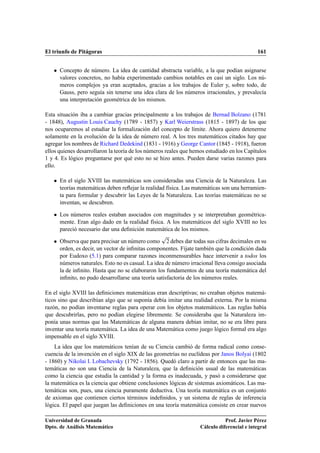 El triunfo de Pitágoras 161
 Concepto de número. La idea de cantidad abstracta variable, a la que podían asignarse
valores concretos, no había experimentado cambios notables en casi un siglo. Los nú-
meros complejos ya eran aceptados, gracias a los trabajos de Euler y, sobre todo, de
Gauss, pero seguía sin tenerse una idea clara de los números irracionales, y prevalecía
una interpretación geométrica de los mismos.
Esta situación iba a cambiar gracias principalmente a los trabajos de Bernad Bolzano (1781
- 1848), Augustin Louis Cauchy (1789 - 1857) y Karl Weierstrass (1815 - 1897) de los que
nos ocuparemos al estudiar la formalización del concepto de límite. Ahora quiero detenerme
solamente en la evolución de la idea de número real. A los tres matemáticos citados hay que
agregar los nombres de Richard Dedekind (1831 - 1916) y George Cantor (1845 - 1918), fueron
ellos quienes desarrollaron la teoría de los números reales que hemos estudiado en los Capítulos
1 y 4. Es lógico preguntarse por qué esto no se hizo antes. Pueden darse varias razones para
ello.
 En el siglo XVIII las matemáticas son consideradas una Ciencia de la Naturaleza. Las
teorías matemáticas deben reﬂejar la realidad física. Las matemáticas son una herramien-
ta para formular y descubrir las Leyes de la Naturaleza. Las teorías matemáticas no se
inventan, se descubren.
 Los números reales estaban asociados con magnitudes y se interpretaban geométrica-
mente. Eran algo dado en la realidad física. A los matemáticos del siglo XVIII no les
pareció necesario dar una deﬁnición matemática de los mismos.
 Observa que para precisar un número como
p
2 debes dar todas sus cifras decimales en su
orden, es decir, un vector de inﬁnitas componentes. Fíjate también que la condición dada
por Eudoxo (5.1) para comparar razones inconmensurables hace intervenir a todos los
números naturales. Esto no es casual. La idea de número irracional lleva consigo asociada
la de inﬁnito. Hasta que no se elaboraron los fundamentos de una teoría matemática del
inﬁnito, no pudo desarrollarse una teoría satisfactoria de los números reales.
En el siglo XVIII las deﬁniciones matemáticas eran descriptivas; no creaban objetos matemá-
ticos sino que describían algo que se suponía debía imitar una realidad externa. Por la misma
razón, no podían inventarse reglas para operar con los objetos matemáticos. Las reglas había
que descubrirlas, pero no podían elegirse libremente. Se consideraba que la Naturaleza im-
ponía unas normas que las Matemáticas de alguna manera debían imitar, no se era libre para
inventar una teoría matemática. La idea de una Matemática como juego lógico formal era algo
impensable en el siglo XVIII.
La idea que los matemáticos tenían de su Ciencia cambió de forma radical como conse-
cuencia de la invención en el siglo XIX de las geometrías no euclídeas por Janos Bolyai (1802
- 1860) y Nikolai I. Lobachevsky (1792 - 1856). Quedó claro a partir de entonces que las ma-
temáticas no son una Ciencia de la Naturaleza, que la deﬁnición usual de las matemáticas
como la ciencia que estudia la cantidad y la forma es inadecuada, y pasó a considerarse que
la matemática es la ciencia que obtiene conclusiones lógicas de sistemas axiomáticos. Las ma-
temáticas son, pues, una ciencia puramente deductiva. Una teoría matemática es un conjunto
de axiomas que contienen ciertos términos indeﬁnidos, y un sistema de reglas de inferencia
lógica. El papel que juegan las deﬁniciones en una teoría matemática consiste en crear nuevos
Universidad de Granada
Dpto. de Análisis Matemático
Prof. Javier Pérez
Cálculo diferencial e integral
 