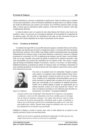 El triunfo de Pitágoras 162
objetos matemáticos y precisar su signiﬁcado en dicha teoría. Todos los objetos que se estudian
en una teoría matemática, o bien son términos indeﬁnidos de dicha teoría o son objetos creados
por medio de deﬁniciones que remiten a los axiomas. En el XVIII los números reales son algo
dado y externo que las matemáticas deben explicar, al ﬁnal del XIX los números serán algo
completamente diferente.
La idea de número real es el soporte de otras ideas básicas del Cálculo como las de con-
tinuidad y límite. Los procesos de convergencia dependen de la propiedad de completitud de
los números reales. Por todo ello, los matemáticos eran cada vez más conscientes de que los
progresos del Cálculo dependían de un mejor conocimiento de los mismos.
5.2.4.1. Cortaduras de Dedekind
A mediados del siglo XIX no era posible demostrar algunos resultados básicos del cálculo;
por ejemplo, que toda función creciente y acotada tiene límite, o el teorema del valor intermedio
para funciones continuas. Ello se debía a que faltaba codiﬁcar matemáticamente una propiedad
fundamental de los números reales, la que ahora llamamos completitud y entonces se llamaba
propiedad de continuidad. En 1872 se publicaron dos trabajos, uno de Cantor y otro de Dede-
kind, en los que, tomando como punto de partida el sistema de los números racionales, cada
autor desarrollaba una construcción matemática de los números reales. Nos vamos a ocupar
aquí del trabajo de Dedekind, titulado Continuidad y números irracionales. En dicho trabajo,
Dedekind maniﬁesta su propósito de reducir los números reales a la aritmética, eliminando así
todo contenido geométrico en la idea de número real. Para explicar lo que él hizo vamos a partir
de la intuición de una recta.
Figura 5.8. Dedekind
Una recta es un ejemplo claro de continuidad. Elegido un punto
como origen y un segmento como unidad, podemos hacer corres-
ponder a cada número racional un punto de esa recta. Ya hemos
visto, al hablar de las magnitudes inconmensurables, que los nú-
meros racionales no agotan todos los puntos de la recta; cualquier
punto que corresponda con un segmento de longitud inconmen-
surable con la unidad elegida no puede ser representado por un
número racional, es decir, en la recta racional hay “huecos”. Por
tanto, los números racionales no son suﬁcientes para describir nu-
méricamente “el continuo”. Se pregunta Dedekind:
¿En qué consiste esta continuidad? Todo depende de la respuesta a esta pregunta,
y solamente a través de ella obtendremos una base cientíﬁca para la investiga-
ción de todos los dominios continuos. Con vagas observaciones sobre la unión
sin rotura de las partes más pequeñas, obviamente nada se gana; el problema es
indicar una característica precisa de la continuidad que pueda servir como base
para deducciones válidas. Durante largo tiempo he meditado sobre esto en vano,
pero ﬁnalmente he encontrado lo que pretendía.
Dedekind se dispone a revelar el secreto, pero como su idea además de ser genial es muy
sencilla, previene al lector con esta observación.
Muchos de mis lectores quedarán grandemente disgustados al saber que por esta
vulgar observación se revela el secreto de la continuidad.
Universidad de Granada
Dpto. de Análisis Matemático
Prof. Javier Pérez
Cálculo diferencial e integral
 