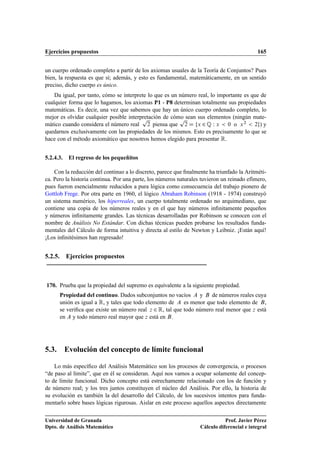 Ejercicios propuestos 165
un cuerpo ordenado completo a partir de los axiomas usuales de la Teoría de Conjuntos? Pues
bien, la respuesta es que sí; además, y esto es fundamental, matemáticamente, en un sentido
preciso, dicho cuerpo es único.
Da igual, por tanto, cómo se interprete lo que es un número real, lo importante es que de
cualquier forma que lo hagamos, los axiomas P1 - P8 determinan totalmente sus propiedades
matemáticas. Es decir, una vez que sabemos que hay un único cuerpo ordenado completo, lo
mejor es olvidar cualquier posible interpretación de cómo sean sus elementos (ningún mate-
mático cuando considera el número real
p
2 piensa que
p
2 D fx 2 Q W x  0 o x2  2g) y
quedarnos exclusivamente con las propiedades de los mismos. Esto es precisamente lo que se
hace con el método axiomático que nosotros hemos elegido para presentar R.
5.2.4.3. El regreso de los pequeñitos
Con la reducción del continuo a lo discreto, parece que ﬁnalmente ha triunfado la Aritméti-
ca. Pero la historia continua. Por una parte, los números naturales tuvieron un reinado efímero,
pues fueron esencialmente reducidos a pura lógica como consecuencia del trabajo pionero de
Gottlob Frege. Por otra parte en 1960, el lógico Abraham Robinson (1918 - 1974) construyó
un sistema numérico, los hiperreales, un cuerpo totalmente ordenado no arquimediano, que
contiene una copia de los números reales y en el que hay números inﬁnitamente pequeños
y números inﬁnitamente grandes. Las técnicas desarrolladas por Robinson se conocen con el
nombre de Análisis No Estándar. Con dichas técnicas pueden probarse los resultados funda-
mentales del Cálculo de forma intuitiva y directa al estilo de Newton y Leibniz. ¡Están aquí!
¡Los inﬁnitésimos han regresado!
5.2.5. Ejercicios propuestos
170. Prueba que la propiedad del supremo es equivalente a la siguiente propiedad.
Propiedad del continuo. Dados subconjuntos no vacíos A y B de números reales cuya
unión es igual a R, y tales que todo elemento de A es menor que todo elemento de B,
se veriﬁca que existe un número real z 2 R, tal que todo número real menor que z está
en A y todo número real mayor que z está en B.
5.3. Evolución del concepto de límite funcional
Lo más especíﬁco del Análisis Matemático son los procesos de convergencia, o procesos
“de paso al límite”, que en él se consideran. Aquí nos vamos a ocupar solamente del concep-
to de límite funcional. Dicho concepto está estrechamente relacionado con los de función y
de número real; y los tres juntos constituyen el núcleo del Análisis. Por ello, la historia de
su evolución es también la del desarrollo del Cálculo, de los sucesivos intentos para funda-
mentarlo sobre bases lógicas rigurosas. Aislar en este proceso aquellos aspectos directamente
Universidad de Granada
Dpto. de Análisis Matemático
Prof. Javier Pérez
Cálculo diferencial e integral
 