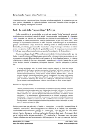 La teoría de las “razones últimas” de Newton 166
relacionados con el concepto de límite funcional, conlleva una pérdida de perspectiva que, es-
pero, quedará compensada en capítulos siguientes al estudiar la evolución de los conceptos de
derivada, integral y convergencia de series.
5.3.1. La teoría de las “razones últimas” de Newton
En las matemáticas de la Antigüedad no existía una idea de “límite” que pueda ser consi-
derada como un precedente lejano de la actual. Lo más parecido era el método de exhausción
(500), empleado con maestría por Arquímedes para realizar diversas cuadraturas (8.8.1). Pero
dicho método no consistía en un límite, sino que, precisamente, lo que hacía era evitarlo y susti-
tuirlo por un esquema de razonamiento de doble reducción al absurdo, típico de las matemáticas
griegas. La matemática Griega abomina del inﬁnito y la idea de límite connota la de inﬁnito.
Es notable, sin embargo, que cuando los matemáticos Griegos tienen que enfrentarse al inﬁnito
como, por ejemplo, Eudoxo al deﬁnir la igualdad de razones de magnitudes inconmensurables
(5.1), lo que hace es basar su deﬁnición de igualdad en un álgebra de desigualdades.
Tenemos que llegar al siglo XVII, con la invención de las técnicas inﬁnitesimales que pre-
ludian el descubrimiento del Cálculo, para encontrar las primeras referencias confusas de pro-
cesos de convergencia. El primer indicio del concepto de límite funcional aparece en estrecha
relación con el cálculo de ﬂuxiones (velocidades instantáneas) (6.8.4) de Newton. En su teoría
de las “razones últimas” expuesta en Philosophiae Naturalis Principia Mathematica (1687) se
lee:
It can also be contended, that if the ultimate ratios of vanishing quantities are given, their ultimate
magnitudes will also be given; and thus every quantity will consist of indivisibles, contrary to what
Euclid has proved.... But this objection is based on a false hypothesis. Those ultimate ratios with
which quantities vanish are not actually ratios of ultimate quantities, but limits which ... they can
approach so closely that their difference is less than any given quantity... This matter will be unders-
tood more clearly in the case of quantities indeﬁnitely great. If two quantities whose difference is
given are increased indeﬁnitely, their ultimate ratio will be given, namely the ratio of equality, and
yet the ultimate or maximal quantities of which this is the ratio will not on this account be given.
Traduzco lo mejor que puedo:
También puede alegarse que si las razones últimas de cantidades evanescentes son dadas, sus últimas
magnitudes también serán dadas; y por tanto toda cantidad consistirá de indivisibles, en contra de lo
que Euclides ha probado. . . Pero esta objeción está basada sobre una hipótesis falsa. Aquellas razones
últimas con las que tales cantidades desaparecen no son en realidad razones de cantidades últimas,
sino límites. . . a los que ellas pueden aproximarse tanto que su diferencia es menor que cualquier
cantidad dada. . . Este asunto será entendido más claramente en el caso de cantidades indeﬁnidamente
grandes. Si dos cantidades cuya diferencia es dada son indeﬁnidamente aumentadas, su última razón
será dada, a saber, la razón de igualdad y, no obstante, las cantidades últimas o máximas de las cuales
esta es la razón no serán por eso dadas.
Lo que yo entiendo que quiere decir Newton es lo que sigue. La expresión “razones últimas de
cantidades evanescentes” puede interpretarse como el límite de un cociente cuyo numerador y
denominador tienen límite cero: lKım
x!a
f .x/
g.x/
DL, donde lKım
x!a
f .x/D lKım
x!a
g.x/D0. En el primer
párrafo, Newton dice que el hecho de que la razón última sea dada igual a L, no quiere decir
que el cociente de las últimas magnitudes, f .a/
g.a/
, sea igual a L. De manera muy interesante,
Newton relaciona esto con la estructura del continuo, pues la idea que expresa es que si el valor
Universidad de Granada
Dpto. de Análisis Matemático
Prof. Javier Pérez
Cálculo diferencial e integral
 