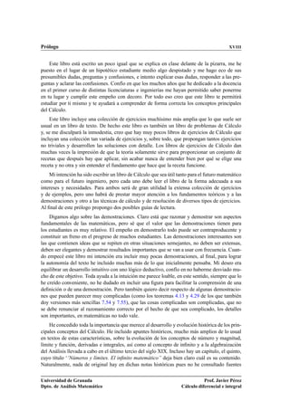 Prólogo XVIII
Este libro está escrito un poco igual que se explica en clase delante de la pizarra, me he
puesto en el lugar de un hipotético estudiante medio algo despistado y me hago eco de sus
presumibles dudas, preguntas y confusiones, e intento explicar esas dudas, responder a las pre-
guntas y aclarar las confusiones. Confío en que los muchos años que he dedicado a la docencia
en el primer curso de distintas licenciaturas e ingenierías me hayan permitido saber ponerme
en tu lugar y cumplir este empeño con decoro. Por todo eso creo que este libro te permitirá
estudiar por ti mismo y te ayudará a comprender de forma correcta los conceptos principales
del Cálculo.
Este libro incluye una colección de ejercicios muchísimo más amplia que lo que suele ser
usual en un libro de texto. De hecho este libro es también un libro de problemas de Cálculo
y, se me disculpará la inmodestia, creo que hay muy pocos libros de ejercicios de Cálculo que
incluyan una colección tan variada de ejercicios y, sobre todo, que propongan tantos ejercicios
no triviales y desarrollen las soluciones con detalle. Los libros de ejercicios de Cálculo dan
muchas veces la impresión de que la teoría solamente sirve para proporcionar un conjunto de
recetas que después hay que aplicar, sin acabar nunca de entender bien por qué se elige una
receta y no otra y sin entender el fundamento que hace que la receta funcione.
Mi intención ha sido escribir un libro de Cálculo que sea útil tanto para el futuro matemático
como para el futuro ingeniero, pero cada uno debe leer el libro de la forma adecuada a sus
intereses y necesidades. Para ambos será de gran utilidad la extensa colección de ejercicios
y de ejemplos, pero uno habrá de prestar mayor atención a los fundamentos teóricos y a las
demostraciones y otro a las técnicas de cálculo y de resolución de diversos tipos de ejercicios.
Al ﬁnal de este prólogo propongo dos posibles guías de lectura.
Digamos algo sobre las demostraciones. Claro está que razonar y demostrar son aspectos
fundamentales de las matemáticas, pero sé que el valor que las demostraciones tienen para
los estudiantes es muy relativo. El empeño en demostrarlo todo puede ser contraproducente y
constituir un freno en el progreso de muchos estudiantes. Las demostraciones interesantes son
las que contienen ideas que se repiten en otras situaciones semejantes, no deben ser extensas,
deben ser elegantes y demostrar resultados importantes que se van a usar con frecuencia. Cuan-
do empecé este libro mi intención era incluir muy pocas demostraciones, al ﬁnal, para lograr
la autonomía del texto he incluido muchas más de lo que inicialmente pensaba. Mi deseo era
equilibrar un desarrollo intuitivo con uno lógico deductivo, confío en no haberme desviado mu-
cho de este objetivo. Toda ayuda a la intuición me parece loable, en este sentido, siempre que lo
he creído conveniente, no he dudado en incluir una ﬁgura para facilitar la comprensión de una
deﬁnición o de una demostración. Pero también quiero decir respecto de algunas demostracio-
nes que pueden parecer muy complicadas (como los teoremas 4.13 y 4.29 de los que también
doy versiones más sencillas 7.54 y 7.55), que las cosas complicadas son complicadas, que no
se debe renunciar al razonamiento correcto por el hecho de que sea complicado, los detalles
son importantes, en matemáticas no todo vale.
He concedido toda la importancia que merece al desarrollo y evolución histórica de los prin-
cipales conceptos del Cálculo. He incluido apuntes históricos, mucho más amplios de lo usual
en textos de estas características, sobre la evolución de los conceptos de número y magnitud,
límite y función, derivadas e integrales, así como al concepto de inﬁnito y a la algebraización
del Análisis llevada a cabo en el último tercio del siglo XIX. Incluso hay un capítulo, el quinto,
cuyo título ‘‘Números y límites. El inﬁnito matemático” deja bien claro cuál es su contenido.
Naturalmente, nada de original hay en dichas notas históricas pues no he consultado fuentes
Universidad de Granada
Dpto. de Análisis Matemático
Prof. Javier Pérez
Cálculo diferencial e integral
 