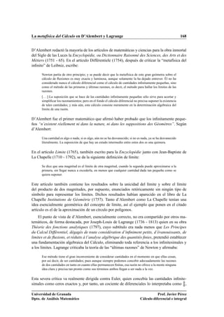 La metafísica del Cálculo en D’Alembert y Lagrange 168
D’Alembert redactó la mayoría de los artículos de matemáticas y ciencias para la obra inmortal
del Siglo de las Luces la Encyclopédie, ou Dictionnaire Raisonné des Sciences, des Arts et des
Métiers (1751 - 65). En el artículo Différentiele (1754), después de criticar la “metafísica del
inﬁnito” de Leibniz, escribe:
Newton partía de otro principio; y se puede decir que la metafísica de este gran geómetra sobre el
cálculo de ﬂuxiones es muy exacta y luminosa, aunque solamente la ha dejado entrever. Él no ha
considerado nunca el cálculo diferencial como el cálculo de cantidades inﬁnitamente pequeñas, sino
como el método de las primeras y últimas razones, es decir, el método para hallar los límites de las
razones.
[. . . ] La suposición que se hace de las cantidades inﬁnitamente pequeñas sólo sirve para acortar y
simpliﬁcar los razonamientos; pero en el fondo el cálculo diferencial no precisa suponer la existencia
de tales cantidades; y más aún, este cálculo consiste meramente en la determinación algebraica del
límite de una razón.
D’Alembert fue el primer matemático que aﬁrmó haber probado que los inﬁnitamente peque-
ños “n’existent réellement ni dans la nature, ni dans les suppositions des Géomètres”. Según
d’Alembert:
Una cantidad es algo o nada; si es algo, aún no se ha desvanecido; si no es nada, ya se ha desvanecido
literalmente. La suposición de que hay un estado intermedio entre estos dos es una quimera.
En el artículo Limite (1765), también escrito para la Encyclopédie junto con Jean-Baptiste de
La Chapelle (1710 - 1792), se da la siguiente deﬁnición de límite:
Se dice que una magnitud es el límite de otra magnitud, cuando la segunda puede aproximarse a la
primera, sin llegar nunca a excederla, en menos que cualquier cantidad dada tan pequeña como se
quiera suponer.
Este artículo también contiene los resultados sobre la unicidad del límite y sobre el límite
del producto de dos magnitudes, por supuesto, enunciados retóricamente sin ningún tipo de
símbolo para representar los límites. Dichos resultados habían aparecido en el libro de La
Chapelle Institutions de Géométrie (1757). Tanto d’Alembert como La Chapelle tenían una
idea esencialmente geométrica del concepto de límite, así el ejemplo que ponen en el citado
artículo es el de la aproximación de un círculo por polígonos.
El punto de vista de d’Alembert, esencialmente correcto, no era compartido por otros ma-
temáticos, de forma destacada, por Joseph-Louis de Lagrange (1736 - 1813) quien en su obra
Théorie des fonctions analytiques (1797), cuyo subtítulo era nada menos que Les Principes
du Calcul Différentiel, dégagés de toute considération d’inﬁniment petits, d’évanouissants, de
limites et de ﬂuxions, et réduits à l’analyse algébrique des quantités ﬁnies, pretendió establecer
una fundamentación algebraica del Cálculo, eliminando toda referencia a los inﬁnitesimales y
a los límites. Lagrange criticaba la teoría de las “últimas razones” de Newton y aﬁrmaba:
Ese método tiene el gran inconveniente de considerar cantidades en el momento en que ellas cesan,
por así decir, de ser cantidades; pues aunque siempre podemos concebir adecuadamente las razones
de dos cantidades en tanto en cuanto ellas permanecen ﬁnitas, esa razón no ofrece a la mente ninguna
idea clara y precisa tan pronto como sus términos ambos llegan a ser nada a la vez.
Esta severa crítica va realmente dirigida contra Euler, quien concebía las cantidades inﬁnite-
simales como ceros exactos y, por tanto, un cociente de diferenciales lo interpretaba como 0
0 ,
Universidad de Granada
Dpto. de Análisis Matemático
Prof. Javier Pérez
Cálculo diferencial e integral
 