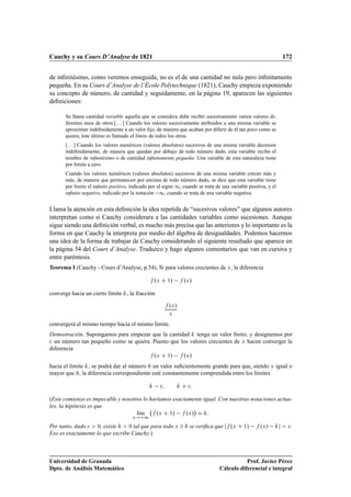 Cauchy y su Cours D’Analyse de 1821 172
de inﬁnitésimo, como veremos enseguida, no es el de una cantidad no nula pero inﬁnitamente
pequeña. En su Cours d’Analyse de l’École Polytechnique (1821), Cauchy empieza exponiendo
su concepto de número, de cantidad y seguidamente, en la página 19, aparecen las siguientes
deﬁniciones:
Se llama cantidad variable aquella que se considera debe recibir sucesivamente varios valores di-
ferentes unos de otros.[. . . ] Cuando los valores sucesivamente atribuidos a una misma variable se
aproximan indeﬁnidamente a un valor ﬁjo, de manera que acaban por diferir de él tan poco como se
quiera, éste último es llamado el límite de todos los otros.
[. . . ] Cuando los valores numéricos (valores absolutos) sucesivos de una misma variable decrecen
indeﬁnidamente, de manera que quedan por debajo de todo número dado, esta variable recibe el
nombre de inﬁnitésimo o de cantidad inﬁnitamente pequeña. Una variable de esta naturaleza tiene
por límite a cero.
Cuando los valores numéricos (valores absolutos) sucesivos de una misma variable crecen más y
más, de manera que permanecen por encima de todo número dado, se dice que esta variable tiene
por límite el inﬁnito positivo, indicado por el signo 1, cuando se trata de una variable positiva, y el
inﬁnito negativo, indicado por la notación 1, cuando se trata de una variable negativa.
Llama la atención en esta deﬁnición la idea repetida de “sucesivos valores” que algunos autores
interpretan como si Cauchy considerara a las cantidades variables como sucesiones. Aunque
sigue siendo una deﬁnición verbal, es mucho más precisa que las anteriores y lo importante es la
forma en que Cauchy la interpreta por medio del álgebra de desigualdades. Podemos hacernos
una idea de la forma de trabajar de Cauchy considerando el siguiente resultado que aparece en
la página 54 del Cours d’Analyse. Traduzco y hago algunos comentarios que van en cursiva y
entre paréntesis.
Teorema I (Cauchy - Cours d’Analyse, p.54). Si para valores crecientes de x, la diferencia
f .x C 1/ f .x/
converge hacia un cierto límite k, la fracción
f .x/
x
convergerá al mismo tiempo hacia el mismo límite.
Demostración. Supongamos para empezar que la cantidad k tenga un valor ﬁnito, y designemos por
 un número tan pequeño como se quiera. Puesto que los valores crecientes de x hacen converger la
diferencia
f .x C 1/ f .x/
hacia el límite k, se podrá dar al número h un valor suﬁcientemente grande para que, siendo x igual o
mayor que h, la diferencia correspondiente esté constantemente comprendida entre los límites
k ; k C :
(Este comienzo es impecable y nosotros lo haríamos exactamente igual. Con nuestras notaciones actua-
les, la hipótesis es que
lKım
x!C1
f .x C 1/ f .x/

D k:
Por tanto, dado   0, existe h  0 tal que para todo x  h se veriﬁca que jf .x C 1/ f .x/ kj  .
Eso es exactamente lo que escribe Cauchy.)
Universidad de Granada
Dpto. de Análisis Matemático
Prof. Javier Pérez
Cálculo diferencial e integral
 