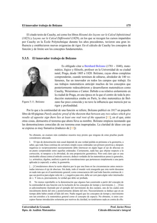 El innovador trabajo de Bolzano 175
El citado texto de Cauchy, así como los libros Résumé des leçons sur le Calcul Inﬁnitésimal
(1823) y Leçons sur le Calcul Différentiel (1829), en los que se recogen los cursos impartidos
por Cauchy en la École Polytechnique durante los años precedentes, tuvieron una gran in-
ﬂuencia y establecieron nuevas exigencias de rigor. En el cálculo de Cauchy los conceptos de
función y de límite son los conceptos fundamentales.
5.3.5. El innovador trabajo de Bolzano
Figura 5.11. Bolzano
Es obligado citar a Bernhard Bolzano (1781 - 1848), mate-
mático, lógico y ﬁlósofo, profesor en la Universidad de su ciudad
natal, Praga, desde 1805 a 1820. Bolzano, cuyas obras completas
comprenderán, cuando terminen de editarse, alrededor de 140 vo-
lúmenes, fue un innovador en todos los campos que trabajó. En
sus trabajos matemáticos anticipó muchos de los conceptos que
posteriormente redescubrieron y desarrollaron matemáticos como
Cauchy, Weierstrass o Cantor. Debido a su relativo aislamiento en
la ciudad de Praga, en una época en la que el centro de toda la pro-
ducción matemática estaba en París, la obra matemática de Bol-
zano fue poco conocida y no tuvo la inﬂuencia que merecía por su
rigor y profundidad.
Por lo que a la continuidad de una función se reﬁere, Bolzano publicó en 1817 un pequeño
libro de 60 páginas Purely analytic proof of the theorem that between any two values which give
results of opposite sign there lies at least one real root of the equation [13], en el que, entre
otras cosas, demuestra el teorema que ahora lleva su nombre. Bolzano empieza razonando que
las demostraciones conocidas de ese teorema eran inapropiadas. La claridad de ideas con que
se expresa es muy llamativa (traduzco de [13]):
No obstante, un examen más cuidadoso muestra muy pronto que ninguna de estas pruebas puede
considerarse adecuada.
I. El tipo de demostración más usual depende de una verdad pedida en préstamo a la geometría, a
saber, que toda línea continua de curvatura simple cuyas ordenadas son primero positivas y después
negativas (o recíprocamente) necesariamente debe intersecar en algún lugar al eje de abscisas en
un punto comprendido entre aquellas ordenadas. Ciertamente, nada hay que objetar respecto a la
corrección, ni tampoco a la obviedad, de esta proposición geométrica. Pero está claro que es una
intolerable ofensa contra el método correcto, deducir verdades de las matemáticas puras (o generales,
i.e. aritmética, álgebra, análisis) a partir de consideraciones que pertenecen simplemente a una parte
aplicada (o especial), a saber, la geometría.
[. . . ] Consideremos ahora la razón objetiva por la que una línea en las circunstancias antes mencio-
nadas interseca el eje de abscisas. Sin duda, todo el mundo verá enseguida que esta razón descansa
en nada más que en el asentimiento general, como consecuencia del cual toda función continua de x
que sea positiva para algún valor de x, y negativa para otro, debe ser cero para algún valor intermedio
de x. Y ésta es, precisamente, la verdad que debe ser probada.
II. No menos reprobable es la demostración que algunos han construido a partir del concepto de
la continuidad de una función con la inclusión de los conceptos de tiempo y movimiento. [. . . ] Esto
es adicionalmente ilustrado por el ejemplo del movimiento de dos cuerpos, uno de los cuales está
inicialmente detrás del otro y posteriormente delante del otro. Necesariamente se deduce que en un
tiempo debe haber estado al lado del otro. Nadie negará que los conceptos de tiempo y movimiento
son tan extraños a la matemática general como el concepto de espacio. No obstante, si estos con-
ceptos fueran introducidos solamente por motivos de claridad, no tendríamos nada en contra de ello.
Universidad de Granada
Dpto. de Análisis Matemático
Prof. Javier Pérez
Cálculo diferencial e integral
 