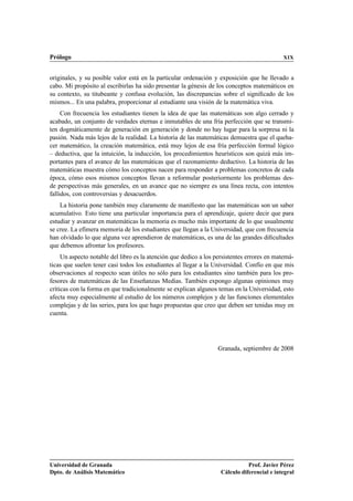 Prólogo XIX
originales, y su posible valor está en la particular ordenación y exposición que he llevado a
cabo. Mi propósito al escribirlas ha sido presentar la génesis de los conceptos matemáticos en
su contexto, su titubeante y confusa evolución, las discrepancias sobre el signiﬁcado de los
mismos... En una palabra, proporcionar al estudiante una visión de la matemática viva.
Con frecuencia los estudiantes tienen la idea de que las matemáticas son algo cerrado y
acabado, un conjunto de verdades eternas e inmutables de una fría perfección que se transmi-
ten dogmáticamente de generación en generación y donde no hay lugar para la sorpresa ni la
pasión. Nada más lejos de la realidad. La historia de las matemáticas demuestra que el queha-
cer matemático, la creación matemática, está muy lejos de esa fría perfección formal lógico
– deductiva, que la intuición, la inducción, los procedimientos heurísticos son quizá más im-
portantes para el avance de las matemáticas que el razonamiento deductivo. La historia de las
matemáticas muestra cómo los conceptos nacen para responder a problemas concretos de cada
época, cómo esos mismos conceptos llevan a reformular posteriormente los problemas des-
de perspectivas más generales, en un avance que no siempre es una línea recta, con intentos
fallidos, con controversias y desacuerdos.
La historia pone también muy claramente de maniﬁesto que las matemáticas son un saber
acumulativo. Esto tiene una particular importancia para el aprendizaje, quiere decir que para
estudiar y avanzar en matemáticas la memoria es mucho más importante de lo que usualmente
se cree. La efímera memoria de los estudiantes que llegan a la Universidad, que con frecuencia
han olvidado lo que alguna vez aprendieron de matemáticas, es una de las grandes diﬁcultades
que debemos afrontar los profesores.
Un aspecto notable del libro es la atención que dedico a los persistentes errores en matemá-
ticas que suelen tener casi todos los estudiantes al llegar a la Universidad. Confío en que mis
observaciones al respecto sean útiles no sólo para los estudiantes sino también para los pro-
fesores de matemáticas de las Enseñanzas Medias. También expongo algunas opiniones muy
críticas con la forma en que tradicionalmente se explican algunos temas en la Universidad, esto
afecta muy especialmente al estudio de los números complejos y de las funciones elementales
complejas y de las series, para los que hago propuestas que creo que deben ser tenidas muy en
cuenta.
Granada, septiembre de 2008
Universidad de Granada
Dpto. de Análisis Matemático
Prof. Javier Pérez
Cálculo diferencial e integral
 