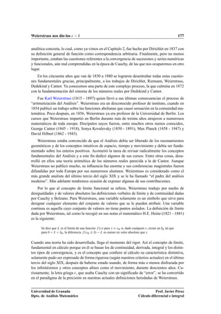 Weierstrass nos dio los  ı 177
analítica concreta, lo cual, como ya vimos en el Capítulo 2, fue hecho por Dirichlet en 1837 con
su deﬁnición general de función como correspondencia arbitraria. Finalmente, pero no menos
importante, estaban las cuestiones referentes a la convergencia de sucesiones y series numéricas
y funcionales, aún mal comprendidas en la época de Cauchy, de las que nos ocuparemos en otro
lugar.
En los cincuenta años que van de 1830 a 1880 se lograron desentrañar todas estas cuestio-
nes fundamentales gracias, principalmente, a los trabajos de Dirichlet, Riemann, Weierstrass,
Dedekind y Cantor. Ya conocemos una parte de este complejo proceso, la que culmina en 1872
con la fundamentación del sistema de los números reales por Dedekind y Cantor.
Fue Karl Weierstrass (1815 - 1897) quien llevó a sus últimas consecuencias el proceso de
“aritmetización del Análisis”. Weierstrass era un desconocido profesor de instituto, cuando en
1854 publicó un trabajo sobre las funciones abelianas que causó sensación en la comunidad ma-
temática. Poco después, en 1856, Weierstrass ya era profesor de la Universidad de Berlín. Los
cursos que Weierstrass impartió en Berlín durante más de treinta años atrajeron a numerosos
matemáticos de toda europa. Discípulos suyos fueron, entre muchos otros menos conocidos,
George Cantor (1845 - 1918), Sonya Kovalevsky (1850 - 1891), Max Planck (1858 - 1947) y
David Hilbert (1862 - 1943).
Weierstrass estaba convencido de que el Análisis debía ser liberado de los razonamientos
geométricos y de los conceptos intuitivos de espacio, tiempo y movimiento y debía ser funda-
mentado sobre los enteros positivos. Acometió la tarea de revisar radicalmente los conceptos
fundamentales del Análisis y a este ﬁn dedicó algunos de sus cursos. Entre otras cosas, desa-
rrolló en ellos una teoría aritmética de los números reales parecida a la de Cantor. Aunque
Weierstrass no publicó mucho, su inﬂuencia fue enorme y sus conferencias magistrales fueron
difundidas por toda Europa por sus numerosos alumnos. Weierstrass es considerado como el
más grande analista del último tercio del siglo XIX y se le ha llamado “el padre del análisis
moderno”. Más adelante tendremos ocasión de exponer algunas de sus contribuciones.
Por lo que al concepto de límite funcional se reﬁere, Weierstrass tradujo por medio de
desigualdades y de valores absolutos las deﬁniciones verbales de límite y de continuidad dadas
por Cauchy y Bolzano. Para Weierstrass, una variable solamente es un símbolo que sirve para
designar cualquier elemento del conjunto de valores que se le pueden atribuir. Una variable
continua es aquella cuyo conjunto de valores no tiene puntos aislados. La deﬁnición de límite
dada por Weierstrass, tal como la recogió en sus notas el matemático H.E. Heine (1821 - 1881)
es la siguiente:
Se dice que L es el límite de una función f .x/ para x D x0 si, dado cualquier , existe un ı0 tal que
para 0  ı  ı0, la diferencia f .x0 ˙ ı/ L es menor en valor absoluto que .
Cuando una teoría ha sido desarrollada, llega el momento del rigor. Así el concepto de límite,
fundamental en cálculo porque en él se basan los de continuidad, derivada, integral y los distin-
tos tipos de convergencia, y es el concepto que conﬁere al cálculo su característica distintiva,
solamente pudo ser expresado de forma rigurosa (según nuestros criterios actuales) en el último
tercio del siglo XIX, después de haberse estado usando, de forma más o menos disfrazada por
los inﬁnitésimos y otros conceptos aﬁnes como el movimiento, durante doscientos años. Cu-
riosamente, la letra griega , que usaba Cauchy con un signiﬁcado de “error”, se ha convertido
en el paradigma de la precisión en nuestras actuales deﬁniciones heredadas de Weierstrass.
Universidad de Granada
Dpto. de Análisis Matemático
Prof. Javier Pérez
Cálculo diferencial e integral
 