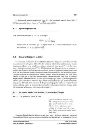 Ejercicios propuestos 178
La ﬂechita en la notación para límites, lKım
x!x0
f .x/, fue introducida por G.H. Hardy (1877 -
1947) en su notable libro A Course of Pure Mathematics (1908).
5.3.7. Ejercicios propuestos
171. Considera la función f W RC ! R dada por
f .x/ D
1
1 x C E.x/
Donde, como de costumbre, E.x/ es la parte entera de x. Estudia los límites en C1 de
las funciones f .x C 1/ f .x/ y
f .x/
x
.
5.4. Breve historia del inﬁnito
Es conocida la exclamación de David Hilbert ¡El inﬁnito! Ninguna cuestión ha conmovido
tan profundamente el espíritu del hombre. Es verdad, el inﬁnito atrae poderosamente nuestra
imaginación. ¿Quién no ha gritado en su infancia para devolver un agravio “. . . y tú diez veces
más. . . ¡inﬁnitas veces más que yo!”? Es difícil imaginar que el tiempo tuviera un comienzo y
también que el espacio sea ﬁnito, porque no podemos pensar en una frontera para el espacio tras
de la cual no exista más espacio, ni un origen para el tiempo antes del cual no hubiera tiempo.
Cualquier respuesta a estas preguntas conduce siempre a nuevas preguntas. Un error típico
consiste en creer que si algo fuera inﬁnito debería contener todas las cosas, algo así como el
Aleph borgiano. Matemáticamente, es claro que no tiene por qué ser así: los números pares son
inﬁnitos y no son todos los números. Algo inﬁnito tampoco tiene por qué ser necesariamente
muy grande. El Aleph de la narración de Borges es una pequeña esfera, un conjunto fractal
contiene inﬁnitas copias de sí mismo, el veloz Aquiles permanece corriendo sin alcanzar jamás
a la tortuga que le lleva unos pocos metros de ventaja. . . .
5.4.1. La idea de inﬁnito en la ﬁlosofía y la matemática Griegas
5.4.1.1. Las aporías de Zenón de Elea
¡Zenón, cruel Zenón, Zenón de Elea!
Me has traspasado con la ﬂecha alada.
Que, cuando vibra volando, no vuela.
Me crea el son y la ﬂecha me mata.
¡Oh sol, oh sol! ¡Qué sombra de tortuga
Para el alma: si en marcha Aquiles, quieto!
Paul Valery
Un griego llamado Zenón, del que se sabe muy poco y de forma indirecta a través del
Parménides de Platón, cuyo nacimiento se fecha hacia el año 490 a.C en la ciudad de Elea en
Universidad de Granada
Dpto. de Análisis Matemático
Prof. Javier Pérez
Cálculo diferencial e integral
 