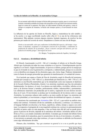 La idea de inﬁnito en la ﬁlosofía y la matemática Griegas 180
En un instante indivisible de tiempo la ﬂecha debe permanecer quieta, pues si se moviera el
instante contendría unidades de tiempo más pequeñas en las que dicho movimiento tendría
lugar en contra de lo supuesto. Por tanto, en cada instante la ﬂecha está quieta y, como el
tiempo se compone de instantes, la ﬂecha está siempre quieta y el movimiento no tiene
lugar.
La inﬂuencia de las aporías de Zenón en ﬁlosofía, lógica y matemáticas ha sido notable y
se ha escrito y se sigue escribiendo mucho sobre ellas ([12] es una de las referencias más
interesantes). Más adelante veremos algunos intentos, bastante ingenuos, de resolver las dos
primeras por medio de la teoría de series. Despidamos a Zenón con una cita de Borges.
Zenón es incontestable, salvo que confesemos la idealidad del espacio y del tiempo. Acep-
temos el idealismo, aceptemos el crecimiento concreto de lo percibido, y eludiremos la
pululación de abismos de la paradoja. ¿Tocar a nuestro concepto del universo, por ese
pedacito de tiniebla griega?, interrogará mi lector.
J.L. Borges, “La perpetua carrera de Aquiles y la tortuga”.
5.4.1.2. Atomismo y divisibilidad inﬁnita
El ﬁlósofo Anaximandro (ca.610 - 546 a.C.) introdujo el inﬁnito en la ﬁlosofía Griega.
Aﬁrmó que el principio de todas las cosas existentes es el ápeiron. Etimológicamente ápeiron
signiﬁca lo sin límites. Según Anaximandro, el ápeiron es inﬁnito, porque provee la energía pa-
ra que en el mundo no cese la generación y corrupción, e indeterminado, porque no es concreto
y no se identiﬁca con ninguno de los elementos agua, aire, tierra, fuego. Podemos interpretarlo
como la fuente de energía primordial que garantiza la transformación y la unidad del cosmos.
En el período que separa a Zenón de Elea de Aristóteles surgió la ﬁlosofía del atomismo,
iniciada por Leucipo (ca. 450 - 420 a.C.) y desarrollada por Demócrito (ca. 460 - 370 a.C.). El
atomismo es una ﬁlosofía materialista que se ha interpretado como una respuesta al idealismo
de la Escuela Eleática (Parménides, Zenón). Los atomistas mantienen que hay dos principios
fundamentales: los átomos y el vacío. Los átomos son indivisibles e invisibles, inﬁnitos en nú-
mero y de diversas formas y tamaños, perfectamente sólidos, indestructibles y permanentes.
Las substancias materiales son producidas por la unión y separación de esos átomos movién-
dose en el vacío. El movimiento se produce por la reordenación de los átomos entre sí; según
Aristóteles, los atomistas reducen todo cambio a un mero cambio de lugar. Los atomistas ad-
miten la pluralidad y el movimiento y niegan la inﬁnita divisibilidad del espacio y la materia.
El atomismo fue cuestionado por Aristóteles (384 - 322 a.C.), que realizó un análisis siste-
mático del continuo. Aristóteles divide las cantidades en discretas y continuas. Los números y
el lenguaje hablado son discretas y las líneas, superﬁcies, sólidos, tiempo y espacio son conti-
nuas. La respuesta a la pregunta de si una magnitud continua (un continuo) es permanentemente
divisible en partes cada vez más pequeñas, o hay un límite más allá del cual no puede prose-
guirse el proceso de división, depende de la naturaleza del inﬁnito. Aristóteles dedica el Libro
III de su Física a un estudio sistemático del inﬁnito. Considera que el estudio del inﬁnito forma
parte del estudio de la naturaleza, pues lo característico de ésta es el movimiento y el cambio, y
el movimiento es pensado como algo continuo, y lo que es continuo es deﬁnido con frecuencia
como algo inﬁnitamente divisible.
Primero, dice Aristóteles, “hay que examinar en general si es o no es posible que haya
Universidad de Granada
Dpto. de Análisis Matemático
Prof. Javier Pérez
Cálculo diferencial e integral
 