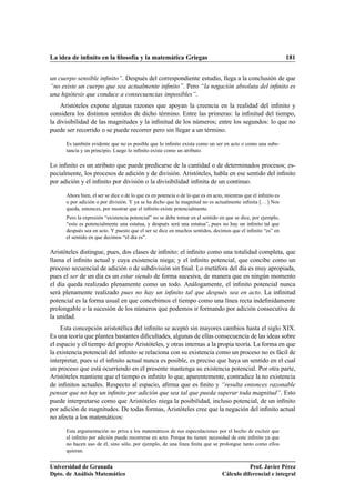La idea de inﬁnito en la ﬁlosofía y la matemática Griegas 181
un cuerpo sensible inﬁnito”. Después del correspondiente estudio, llega a la conclusión de que
“no existe un cuerpo que sea actualmente inﬁnito”. Pero “la negación absoluta del inﬁnito es
una hipótesis que conduce a consecuencias imposibles”.
Aristóteles expone algunas razones que apoyan la creencia en la realidad del inﬁnito y
considera los distintos sentidos de dicho término. Entre las primeras: la inﬁnitud del tiempo,
la divisibilidad de las magnitudes y la inﬁnitud de los números; entre los segundos: lo que no
puede ser recorrido o se puede recorrer pero sin llegar a un término.
Es también evidente que no es posible que lo inﬁnito exista como un ser en acto o como una subs-
tancia y un principio. Luego lo inﬁnito existe como un atributo.
Lo inﬁnito es un atributo que puede predicarse de la cantidad o de determinados procesos; es-
pecialmente, los procesos de adición y de división. Aristóteles, habla en ese sentido del inﬁnito
por adición y el inﬁnito por división o la divisibilidad inﬁnita de un continuo.
Ahora bien, el ser se dice o de lo que es en potencia o de lo que es en acto, mientras que el inﬁnito es
o por adición o por división. Y ya se ha dicho que la magnitud no es actualmente inﬁnita [. . . ] Nos
queda, entonces, por mostrar que el inﬁnito existe potencialmente.
Pero la expresión “existencia potencial” no se debe tomar en el sentido en que se dice, por ejemplo,
“esto es potencialmente una estatua, y después será una estatua”, pues no hay un inﬁnito tal que
después sea en acto. Y puesto que el ser se dice en muchos sentidos, decimos que el inﬁnito “es” en
el sentido en que decimos “el día es”.
Aristóteles distingue, pues, dos clases de inﬁnito: el inﬁnito como una totalidad completa, que
llama el inﬁnito actual y cuya existencia niega; y el inﬁnito potencial, que concibe como un
proceso secuencial de adición o de subdivisión sin ﬁnal. Lo metáfora del día es muy apropiada,
pues el ser de un día es un estar siendo de forma sucesiva, de manera que en ningún momento
el día queda realizado plenamente como un todo. Análogamente, el inﬁnito potencial nunca
será plenamente realizado pues no hay un inﬁnito tal que después sea en acto. La inﬁnitud
potencial es la forma usual en que concebimos el tiempo como una línea recta indeﬁnidamente
prolongable o la sucesión de los números que podemos ir formando por adición consecutiva de
la unidad.
Esta concepción aristotélica del inﬁnito se aceptó sin mayores cambios hasta el siglo XIX.
Es una teoría que plantea bastantes diﬁcultades, algunas de ellas consecuencia de las ideas sobre
el espacio y el tiempo del propio Aristóteles, y otras internas a la propia teoría. La forma en que
la existencia potencial del inﬁnito se relaciona con su existencia como un proceso no es fácil de
interpretar, pues si el inﬁnito actual nunca es posible, es preciso que haya un sentido en el cual
un proceso que está ocurriendo en el presente mantenga su existencia potencial. Por otra parte,
Aristóteles mantiene que el tiempo es inﬁnito lo que, aparentemente, contradice la no existencia
de inﬁnitos actuales. Respecto al espacio, aﬁrma que es ﬁnito y “resulta entonces razonable
pensar que no hay un inﬁnito por adición que sea tal que pueda superar toda magnitud”. Esto
puede interpretarse como que Aristóteles niega la posibilidad, incluso potencial, de un inﬁnito
por adición de magnitudes. De todas formas, Aristóteles cree que la negación del inﬁnito actual
no afecta a los matemáticos:
Esta argumentación no priva a los matemáticos de sus especulaciones por el hecho de excluir que
el inﬁnito por adición pueda recorrerse en acto. Porque no tienen necesidad de este inﬁnito ya que
no hacen uso de él, sino sólo, por ejemplo, de una línea ﬁnita que se prolongue tanto como ellos
quieran.
Universidad de Granada
Dpto. de Análisis Matemático
Prof. Javier Pérez
Cálculo diferencial e integral
 