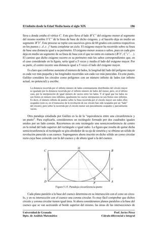 El inﬁnito desde la Edad Media hasta el siglo XIX 186
lleva a donde estaba el vértice C. Este giro lleva el lado B0C 0 del exágono menor al segmento
del mismo nombre b0C 0 de la línea de base de dicho exágono, y al hacerlo deja en medio un
segmento B0b0. Este proceso se repite con sucesivos giros de 60 grados con centros respectivos
en los puntos c; d; e; f hasta completar un ciclo. El exágono mayor ha recorrido sobre su línea
de base una distancia igual a su perímetro. El exágono menor avanza a saltos, pues en cada giro
deja en medio un segmento de su línea de base con el que no entra en contacto (B0b0, C 0c0. . . ).
El camino que dicho exágono recorre es su perímetro más los saltos correspondientes que, en
el caso considerado en la ﬁgura, sería igual a 5 veces y media el lado del exágono mayor. Por
su parte, el centro recorre una distancia igual a 5 veces el lado del exágono mayor.
Es claro que conforme aumenta el número de lados, la longitud del lado del polígono mayor
es cada vez más pequeña y las longitudes recorridas son cada vez más parecidas. En este punto,
Galileo considera los círculos como polígonos con un número inﬁnito de lados (un inﬁnito
actual, no potencial) y escribe:
La distancia recorrida por el inﬁnito número de lados continuamente distribuidos del círculo mayor
es igualado por la distancia recorrida por el inﬁnito número de lados del menor, pero, en el último
caso, por la interposición de igual número de vacíos entre los lados. Y al igual que los lados no
son ﬁnitos en número sino inﬁnitos, igualmente los vacíos interpuestos no son ﬁnitos sino inﬁnitos.
Es decir, el número inﬁnito de puntos sobre la línea recorrida por el círculo mayor son todos ellos
ocupados (esto es, en el transcurso de la revolución de ese círculo han sido ocupados por un “lado”
del círculo), pero sobre la recorrida por el círculo menor son parcialmente ocupados y parcialmente
vacíos.
Otra paradoja estudiada por Galileo es la de la “equivalencia entre una circunferencia y
un punto”. Para explicarla, consideremos un rectángulo formado por dos cuadrados iguales
unidos por un lado común. Recortemos en este rectángulo una semicircunferencia de centro
en la mitad del lado superior del rectángulo e igual radio. La ﬁgura que resulta de quitar dicha
semicircunferencia al rectángulo se gira alrededor de su eje de simetría y se obtiene un sólido de
revolución parecido a un cuenco. Supongamos ahora inscrito en dicho sólido un como circular
recto cuya base coincide con la del cuenco y de altura igual a la del cuenco.
O
A
BC
D
U V
P
Q
Figura 5.15. Paradoja circunferencia-punto
Cada plano paralelo a la base del cuenco determina en su intersección con el cono un círcu-
lo, y en su intersección con el cuenco una corona circular. Es muy fácil comprobar que dichos
círculo y corona circular tienen igual área. Si ahora consideramos planos paralelos a la base del
cuenco que se van acercando al borde superior del mismo, las áreas de las intersecciones de
Universidad de Granada
Dpto. de Análisis Matemático
Prof. Javier Pérez
Cálculo diferencial e integral
 