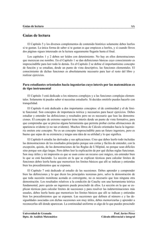 Guías de lectura XX
Guías de lectura
El Capítulo 5 y los diversos complementos de contenido histórico solamente debes leerlos
si te gustan. La única forma de saber si te gustan es que empieces a leerlos, y si cuando lleves
dos páginas sigues interesado en la lectura seguramente llegarás hasta el ﬁnal.
Los capítulos 1 y 2 deben ser leídos con detenimiento. No hay en ellos demostraciones
que merezcan ese nombre. En el Capítulo 1 se dan deﬁniciones básicas cuyo conocimiento es
imprescindible para leer todo lo demás. En el Capítulo 2 se deﬁne el importantísimo concepto
de función y se estudian, desde un punto de vista descriptivo, las funciones elementales. El
conocimiento de dichas funciones es absolutamente necesario para leer el resto del libro y
realizar ejercicios.
Para estudiantes orientados hacia ingenierías cuyo interés por las matemáticas es
de tipo instrumental
El Capítulo 3 está dedicado a los números complejos y a las funciones complejas elemen-
tales. Solamente tú puedes saber si necesitas estudiarlo. Si decides omitirlo puedes hacerlo con
tranquilidad.
El Capítulo 4 está dedicado a dos importantes conceptos: el de continuidad y el de lími-
te funcional. Son conceptos de importancia teórica y necesarios para hacer ejercicios. Debes
estudiar y entender las deﬁniciones y resultados pero no es necesario que leas las demostra-
ciones. El concepto de extremo superior tiene interés desde un punto de vista formativo, para
que comprendas que se precisa alguna herramienta que permita probar ciertas aﬁrmaciones de
apariencia evidente (o no tan evidente). Muchos libros de Cálculo orientados hacia la ingenie-
ría omiten este concepto. No es un concepto imprescindible para un futuro ingeniero, pero es
bueno que sepas de su existencia y tengas una idea de su utilidad y lo que signiﬁca.
El Capítulo 6 estudia las derivadas y sus aplicaciones. Creo que debes leerlo todo incluidas
las demostraciones de los resultados principales porque son cortas y fáciles de entender, con la
excepción, quizás, de las demostraciones de las Reglas de L’Hôpital, no porque sean difíciles
sino porque son algo largas. Pero debes leer la explicación de por qué dichas reglas funcionan.
Son muy útiles y mi impresión es que se usan como un recurso casi mágico, sin entender bien
lo que se está haciendo. La sección en la que se explican técnicas para calcular límites de
funciones debes leerla hasta que memorices los límites básicos que allí se indican y entiendas
bien los procedimientos que se exponen.
El Capítulo 7 está dedicado al estudio de las sucesiones. Debes aprender y comprender
bien las deﬁniciones y lo que dicen los principales teoremas pero, salvo la demostración de
que toda sucesión monótona acotada es convergente, no es necesario que leas ninguna otra
demostración. Los resultados relativos a la condición de Cauchy son una herramienta teórica
fundamental, pero quizás un ingeniero puede prescindir de ellos. La sección en la que se ex-
plican técnicas para calcular límites de sucesiones y para resolver las indeterminaciones más
usuales, debes leerla hasta que memorices los límites básicos que allí se indican y entiendas
bien los procedimientos que se exponen. Las sucesiones que deﬁnen al número e y las de-
sigualdades asociadas con dichas sucesiones son muy útiles, debes memorizarlas y aprender a
reconocerlas allí donde aparezcan. La continuidad uniforme es algo de lo que puedes prescindir
Universidad de Granada
Dpto. de Análisis Matemático
Prof. Javier Pérez
Cálculo diferencial e integral
 