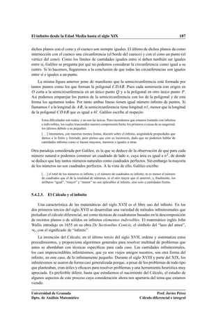 El inﬁnito desde la Edad Media hasta el siglo XIX 187
dichos planos con el cono y el cuenco son siempre iguales. El último de dichos planos da como
intersección con el cuenco una circunferencia (el borde del cuenco) y con el cono un punto (el
vértice del cono). Como los límites de cantidades iguales entre sí deben también ser iguales
entre sí, Galileo se pregunta por qué no podemos considerar la circunferencia como igual a su
centro. Si lo hacemos, llegaremos a la conclusión de que todas las circunferencias son iguales
entre sí e iguales a un punto.
La misma ﬁgura anterior pone de maniﬁesto que la semicircunferencia está formada por
tantos puntos como los que forman la poligonal CDAB. Pues cada semirrecta con origen en
O corta a la semicircunferencia en un único punto Q y a la poligonal en otro único punto P.
Así podemos emparejar los puntos de la semicircunferencia con los de la poligonal y de esta
forma los agotamos todos. Por tanto ambas líneas tienen igual número inﬁnito de puntos. Si
llamamos ` a la longitud de AB, la semicircunferencia tiene longitud `, menor que la longitud
de la poligonal CDAB que es igual a 4`. Galileo escribe al respecto:
Estas diﬁcultades son reales; y no son las únicas. Pero recordemos que estamos tratando con inﬁnitos
e indivisibles, los cuales trascienden nuestra comprensión ﬁnita, los primeros a causa de su magnitud,
los últimos debido a su pequeñez.
[. . . ] intentamos, con nuestras mentes ﬁnitas, discutir sobre el inﬁnito, asignándole propiedades que
damos a lo ﬁnito y limitado; pero pienso que esto es incorrecto, dado que no podemos hablar de
cantidades inﬁnitas como si fuesen mayores, menores o iguales a otras.
Otra paradoja considerada por Galileo, es la que se deduce de la observación de que para cada
número natural n podemos construir un cuadrado de lado n, cuya área es igual a n2, de donde
se deduce que hay tantos números naturales como cuadrados perfectos. Sin embargo la mayoría
de los números no son cuadrados perfectos. A la vista de ello, Galileo escribe:
[. . . ] el total de los números es inﬁnito, y el número de cuadrados es inﬁnito; ni es menor el número
de cuadrados que el de la totalidad de números, ni el otro mayor que el anterior; y, ﬁnalmente, los
atributos “igual”, “mayor” y “menor” no son aplicables al inﬁnito, sino solo a cantidades ﬁnitas.
5.4.2.3. El Cálculo y el inﬁnito
Una característica de las matemáticas del siglo XVII es el libre uso del inﬁnito. En los
dos primeros tercios del siglo XVII se desarrollan una variedad de métodos inﬁnitesimales que
preludian el cálculo diferencial, así como técnicas de cuadraturas basadas en la descomposición
de recintos planos o de sólidos en inﬁnitos elementos indivisibles. El matemático inglés John
Wallis introdujo en 1655 en su obra De Sectionibus Conicis, el símbolo del “lazo del amor”,
1, con el signiﬁcado de “inﬁnito”.
La invención del Cálculo, en el último tercio del siglo XVII, ordena y sistematiza estos
procedimientos, y proporciona algoritmos generales para resolver multitud de problemas que
antes se abordaban con técnicas especíﬁcas para cada caso. Las cantidades inﬁnitesimales,
los casi imprescindibles inﬁnitésimos, que ya son viejos amigos nuestros, son otra forma del
inﬁnito, en este caso, de lo inﬁnitamente pequeño. Durante el siglo XVIII y parte del XIX, los
inﬁnitésimos se usaron de forma casi generalizada porque, a pesar de los problemas de todo tipo
que planteaban, eran útiles y eﬁcaces para resolver problemas y una herramienta heurística muy
apreciada. Es preferible diferir, hasta que estudiemos el nacimiento del Cálculo, el estudio de
algunos aspectos de este proceso cuya consideración ahora nos apartaría del tema que estamos
viendo.
Universidad de Granada
Dpto. de Análisis Matemático
Prof. Javier Pérez
Cálculo diferencial e integral
 