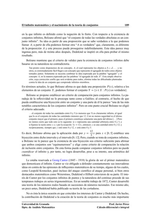 El inﬁnito matemático y el nacimiento de la teoría de conjuntos 189
en la que inﬁnito es deﬁnido como la negación de lo ﬁnito. Con respecto a la existencia de
conjuntos inﬁnitos, Bolzano aﬁrmó que “el conjunto de todas las verdades absolutas es un con-
junto inﬁnito”. Su idea es partir de una proposición que se sabe verdadera a la que podemos
llamar A; a partir de ella podemos formar otra “A es verdadera” que, claramente, es diferente
de la proposición A y este proceso puede proseguirse indeﬁnidamente. Esta idea parece muy
ingenua pero, más de treinta años después, Dedekind se inspiró en ella para probar el mismo
resultado.
Bolzano mantiene que el criterio de validez para la existencia de conjuntos inﬁnitos debe
basarse en su naturaleza no contradictoria.
Tan pronto como disponemos de un concepto, A, el cual representa los objetos a; b; c; d; : : : y no
otros, es extremadamente fácil llegar a un concepto que represente el agregado de todos estos objetos
tomados juntos. Solamente se necesita combinar la idea expresada por la palabra “agregado” y el
concepto A, en la manera expresada por las palabras “el agregado de todo A”. Esta simple observa-
ción, cuya corrección confío que será evidente para todos, elimina todas las diﬁcultades planteadas
contra la idea de un conjunto que comprende inﬁnitos miembros.
En términos actuales, lo que Bolzano aﬁrma es que dada una proposición P.x/, relativa a los
elementos de un conjunto X, podemos formar el conjunto Y D fx 2X W P.x/ es verdaderag.
Bolzano se propone establecer un criterio de comparación para conjuntos inﬁnitos. La pa-
radoja de la reﬂexividad no le preocupa tanto como a Galileo; al contrario, el hecho de que
pueda establecerse una biyección entre un conjunto y una parte de él le parece “una de las más
notables característica de los conjuntos inﬁnitos”. Pero en este punto crucial Bolzano no eligió
el criterio adecuado.
. . . el conjunto de todas las cantidades entre 0 y 5 (o menores que 5) es claramente inﬁnito, al igual
que lo es el conjunto de todas las cantidades menores que 12. Con no menos seguridad es el último
conjunto mayor que el primero, pues el primero constituye solamente una parte del último [. . . ] Pero
no menos cierto que todo esto es lo siguiente: si x representa una cantidad arbitraria entre 0 y 5, y
si ﬁjamos la razón entre x e y por la ecuación 5y D 12x, entonces y es una cantidad entre 0 y 12; y
recíprocamente, siempre que y esté entre 0 y 12, x está entre 0 y 5.
Es decir, Bolzano aﬁrma que la aplicación dada por y D
12
5
x para x 2 Œ0; 5 establece una
biyección entre dicho intervalo y el intervalo Œ0; 12. Pero, cuando se trata de conjuntos inﬁnitos,
a Bolzano no le parece que la existencia de una biyección sea criterio suﬁciente para aﬁrmar
que ambos conjuntos son “equinumerosos” y elige como criterio de comparación la relación
de inclusión entre conjuntos. De esta forma puede comparar conjuntos inﬁnitos pero no puede
cuantiﬁcar el inﬁnito y, por tanto, no logra desarrollar, pese a su intento, una aritmética del
inﬁnito.
Le estaba reservada a Georg Cantor (1845 - 1918) la gloria de ser el primer matemático
que domesticara el inﬁnito. Cantor se vio obligado a defender constantemente sus innovadoras
ideas en contra de las opiniones de inﬂuyentes matemáticos de su tiempo, alguno de los cuales,
como Leopold Kronecker, pasó incluso del ataque cientíﬁco al ataque personal, si bien otros
destacados matemáticos como Weierstrass, Dedekind o Hilbert estuvieron de su parte. El inte-
rés de Cantor por los conjuntos inﬁnitos de puntos y la naturaleza del continuo procede de sus
tempranos trabajos en series trigonométricas. En un notable trabajo de 1872, Cantor desarrolló
una teoría de los números reales basada en sucesiones de números racionales. Ese mismo año,
un poco antes, Dedekind había publicado su teoría de las cortaduras.
No es ésta la única ocasión en que coinciden los intereses de Cantor y Dedekind. De hecho,
la contribución de Dedekind a la creación de la teoría de conjuntos es mucho más importante
Universidad de Granada
Dpto. de Análisis Matemático
Prof. Javier Pérez
Cálculo diferencial e integral
 