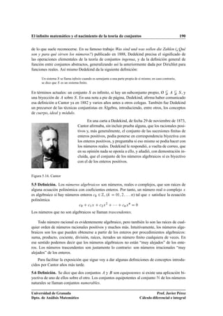 El inﬁnito matemático y el nacimiento de la teoría de conjuntos 190
de lo que suele reconocerse. En su famoso trabajo Was sind und was sollen die Zahlen (¿Qué
son y para qué sirven los números?) publicado en 1888, Dedekind precisa el signiﬁcado de
las operaciones elementales de la teoría de conjuntos ingenua, y da la deﬁnición general de
función entre conjuntos abstractos, generalizando así la anteriormente dada por Dirichlet para
funciones reales. Así mismo Dedekind da la siguiente deﬁnición:
Un sistema S se llama inﬁnito cuando es semejante a una parte propia de sí mismo; en caso contrario,
se dice que S es un sistema ﬁnito.
En términos actuales: un conjunto S es inﬁnito, si hay un subconjunto propio, Ø ¤ A ¤ S, y
una biyección de A sobre S. En una nota a pie de página, Dedekind, aﬁrma haber comunicado
esa deﬁnición a Cantor ya en 1882 y varios años antes a otros colegas. También fue Dedekind
un precursor de las técnicas conjuntistas en Álgebra, introduciendo, entre otros, los conceptos
de cuerpo, ideal y módulo.
Figura 5.16. Cantor
En una carta a Dedekind, de fecha 29 de noviembre de 1873,
Cantor aﬁrmaba, sin incluir prueba alguna, que los racionales posi-
tivos y, más generalmente, el conjunto de las sucesiones ﬁnitas de
enteros positivos, podía ponerse en correspondencia biyectiva con
los enteros positivos, y preguntaba si eso mismo se podía hacer con
los números reales. Dedekind le respondió, a vuelta de correo, que
en su opinión nada se oponía a ello, y añadió, con demostración in-
cluida, que el conjunto de los números algebraicos sí es biyectivo
con el de los enteros positivos.
5.5 Deﬁnición. Los números algebraicos son números, reales o complejos, que son raíces de
alguna ecuación polinómica con coeﬁcientes enteros. Por tanto, un número real o complejo x
es algebraico si hay números enteros ck 2 Z, (k D 01; 2; : : : n) tal que x satisface la ecuación
polinómica
c0 C c1x C c2x2
C    C cnxn
D 0
Los números que no son algebraicos se llaman trascendentes.
Todo número racional es evidentemente algebraico, pero también lo son las raíces de cual-
quier orden de números racionales positivos y muchos más. Intuitivamente, los números alge-
braicos son los que pueden obtenerse a partir de los enteros por procedimientos algebraicos:
suma, producto, cociente, división, raíces, iterados un número ﬁnito cualquiera de veces. En
ese sentido podemos decir que los números algebraicos no están “muy alejados” de los ente-
ros. Los números trascendentes son justamente lo contrario: son números irracionales “muy
alejados” de los enteros.
Para facilitar la exposición que sigue voy a dar algunas deﬁniciones de conceptos introdu-
cidos por Cantor años más tarde.
5.6 Deﬁnición. Se dice que dos conjuntos A y B son equipotentes si existe una aplicación bi-
yectiva de uno de ellos sobre el otro. Los conjuntos equipotentes al conjunto N de los números
naturales se llaman conjuntos numerables.
Universidad de Granada
Dpto. de Análisis Matemático
Prof. Javier Pérez
Cálculo diferencial e integral
 