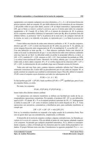 El inﬁnito matemático y el nacimiento de la teoría de conjuntos 192
equipotentes a un conjunto cualquiera con cinco elementos, a; b; c; d; e, de la misma forma este
proceso permite, dado un conjunto M , por doble abstracción de la naturaleza de sus elementos
y del posible orden en que estén dados, asociar a M un objeto matemático, representado por
]M , que se llama su número cardinal o potencia, que es el mismo para todos los conjuntos
equipotentes a M . Cuando M es ﬁnito, ]M es el número de elementos de M ; la potencia
de los conjuntos numerables (inﬁnitos) la representó Cantor por @0 (@ es la primera letra del
alfabeto hebreo, se pronuncia “alef”); la potencia de la recta real y de cualquier intervalo de
la misma, no vacío y no reducido a un punto, se representa por c y se llama la potencia del
continuo.
Cantor deﬁne una relación de orden entre números cardinales: si M , N son dos conjuntos,
diremos que ]M 4 ]N si existe una biyección de M sobre una parte de N . Si, además, no
existe ninguna biyección entre ninguna parte de M y la totalidad de N , se escribe ]M  ]N .
Con esta deﬁnición se tiene que @0  c. Para números cardinales ﬁnitos esta relación de
orden es la usual. La demostración de que 4 es una relación de orden entre números cardinales
está muy lejos de ser fácil. La diﬁcultad estaba en probar la propiedad reﬂexiva, es decir, si
]M 4 ]N y también ]N 4 ]M , entonces es ]M D ]N . Este resultado fue probado en 1898,
y se conoce como teorema de Cantor - Bernstein. Se veriﬁca, además, que 4 es una relación de
orden total, es decir, dados conjuntos M y N se veriﬁca alguna de las relaciones ]M 4 ]N o
]N 4 ]M . La demostración de este resultado exige usar el llamado axioma de Zermelo.
Todos esto está muy bien, pero ¿cuántos números cardinales inﬁnitos hay? Hasta ahora
solamente conocemos dos. Cantor ideó un procedimiento por el cual, dado un conjunto M , se
puede construir un conjunto cuyo cardinal es estrictamente mayor. Para ello, deﬁnió el conjunto
P .M / como el conjunto cuyos elementos son todos los subconjuntos de M
P .M / D fA W A  M g
Es fácil probar que ]M  ]P .M /. Suele escribirse ]P .M /D2]M , igualdad que, para el caso
de conjuntos ﬁnitos, es cierta.
Por tanto, los conjuntos
P .M /; P P .M /

; P P P .M /

: : :
tienen todos ellos distinto número cardinal.
Las operaciones con números transﬁnitos se deﬁnen con facilidad por medio de las co-
rrespondientes operaciones conjuntistas. Por ejemplo, el producto ]M  ]N es, por deﬁnición,
igual a ].M N / donde M N es el conjunto producto cartesiano de M y N . Análogamente
se deﬁne la suma ]M C ]N como el número cardinal de la unión disjunta de M y N . Estas
operaciones son asociativas, conmutativas y distributivas pero, para cardinales transﬁnitos se
cumple que
]M C ]N D ]M  ]N D mKax f]M; ]N g
Esto es, la aritmética transﬁnita no responde a las reglas usuales de la aritmética ﬁnita. Pero
esto no quiere decir que sea contradictoria, simplemente, es diferente.
El desarrollo de la teoría de conjuntos condujo a algunas contradicciones, las llamadas pa-
radojas de la teoría de conjuntos. Ello era debido al punto de vista ingenuo adoptado respecto
a los conjuntos. Se pensaba que cualquier propiedad matemática, P.x/, deﬁnía su correspon-
diente conjunto, a saber, el formado por los elementos para los cuales dicha propiedad es ver-
dadera. El propio Bolzano tenía esta idea. Consideremos la siguiente propiedad P.x/ D x∉x
Universidad de Granada
Dpto. de Análisis Matemático
Prof. Javier Pérez
Cálculo diferencial e integral
 