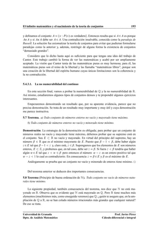 El inﬁnito matemático y el nacimiento de la teoría de conjuntos 193
y deﬁnamos el conjunto A D fx W P.x/ es verdaderag. Entonces resulta que si A2A es porque
A∉A y si A∉A debe ser A 2 A. Una contradicción insalvable, conocida como la paradoja de
Russell. La solución fue axiomatizar la teoría de conjuntos para evitar que pudieran formularse
paradojas como la anterior y, además, restringir de alguna forma la existencia de conjuntos
“demasiado grandes”.
Considero que lo dicho hasta aquí es suﬁciente para que tengas una idea del trabajo de
Cantor. Este trabajo cambió la forma de ver las matemáticas y acabó por ser ampliamente
aceptado. La visión que Cantor tenía de las matemáticas puras es muy hermosa; para él, las
matemáticas puras son el reino de la libertad y las llamaba “matemáticas libres”, porque son
una creación de la libertad del espíritu humano cuyas únicas limitaciones son la coherencia y
la no contradicción.
5.4.3.1. La no numerabilidad del continuo
En esta sección ﬁnal, vamos a probar la numerabilidad de Q y la no numerabilidad de R.
Así mismo, estudiaremos algunos tipos de conjuntos densos y te propondré algunos ejercicios
interesantes.
Empezaremos demostrando un resultado que, por su aparente evidencia, parece que no
precisa demostración. Se trata de un resultado muy importante y muy útil y cuya demostración
me parece instructiva.
5.7 Teorema. a) Todo conjunto de números enteros no vacío y mayorado tiene máximo.
b) Todo conjunto de números enteros no vacío y minorado tiene mínimo.
Demostración. La estrategia de la demostración es obligada; para probar que un conjunto de
números reales no vacío y mayorado tiene máximo, debemos probar que su supremo está en
el conjunto. Sea E  R no vacío y mayorado. En virtud del principio del supremo, hay un
número ˇ 2 R que es el mínimo mayorante de E. Puesto que ˇ 1  ˇ, debe haber algún
z 2E tal que ˇ 1  z y, claro está, z 6 ˇ. Supongamos que los elementos de E son números
enteros, E  Z, y probemos que, en tal caso, debe ser z D ˇ. Si fuera z  ˇ tendría que haber
algún w 2E tal que z  w 6 ˇ pero entonces el número w z es un entero positivo tal que
w z  1 lo cual es contradictorio. En consecuencia z D ˇ 2E y ˇ es el máximo de E.
Análogamente se prueba que un conjunto no vacío y minorado de enteros tiene mínimo.
Del teorema anterior se deducen dos importantes consecuencias.
5.8 Teorema (Principio de buena ordenación de N). Todo conjunto no vacío de números natu-
rales tiene mínimo.
La siguiente propiedad, también consecuencia del teorema, nos dice que N no está ma-
yorado en R. Observa que es evidente que N está mayorado en Q. Pero R tiene muchos más
elementos (muchísimos más, como enseguida veremos) que Q; ¿quién te asegura que, en la am-
pliación de Q a R, no se han colado números irracionales más grandes que cualquier natural?
De eso se trata.
Universidad de Granada
Dpto. de Análisis Matemático
Prof. Javier Pérez
Cálculo diferencial e integral
 