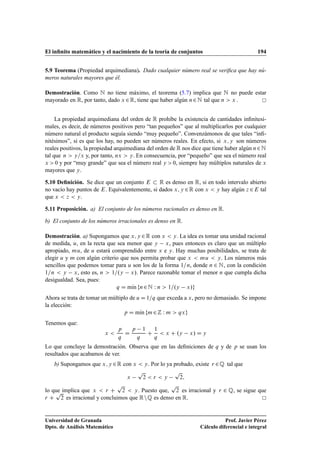 El inﬁnito matemático y el nacimiento de la teoría de conjuntos 194
5.9 Teorema (Propiedad arquimediana). Dado cualquier número real se veriﬁca que hay nú-
meros naturales mayores que él.
Demostración. Como N no tiene máximo, el teorema (5.7) implica que N no puede estar
mayorado en R, por tanto, dado x 2R, tiene que haber algún n2N tal que n  x .
La propiedad arquimediana del orden de R prohíbe la existencia de cantidades inﬁnitesi-
males, es decir, de números positivos pero “tan pequeños” que al multiplicarlos por cualquier
número natural el producto seguía siendo “muy pequeño”. Convenzámonos de que tales “inﬁ-
nitésimos”, si es que los hay, no pueden ser números reales. En efecto, si x; y son números
reales positivos, la propiedad arquimediana del orden de R nos dice que tiene haber algún n2N
tal que n  y=x y, por tanto, nx  y. En consecuencia, por “pequeño” que sea el número real
x  0 y por “muy grande” que sea el número real y  0, siempre hay múltiplos naturales de x
mayores que y.
5.10 Deﬁnición. Se dice que un conjunto E  R es denso en R, si en todo intervalo abierto
no vacío hay puntos de E. Equivalentemente, si dados x; y 2R con x  y hay algún z 2E tal
que x  z  y.
5.11 Proposición. a) El conjunto de los números racionales es denso en R.
b) El conjunto de los números irracionales es denso en R.
Demostración. a) Supongamos que x; y 2R con x  y. La idea es tomar una unidad racional
de medida, u, en la recta que sea menor que y x, pues entonces es claro que un múltiplo
apropiado, mu, de u estará comprendido entre x e y. Hay muchas posibilidades, se trata de
elegir u y m con algún criterio que nos permita probar que x  mu  y. Los números más
sencillos que podemos tomar para u son los de la forma 1=n, donde n 2 N, con la condición
1=n  y x, esto es, n  1=.y x/. Parece razonable tomar el menor n que cumpla dicha
desigualdad. Sea, pues:
q D mKın fn2N W n  1=.y x/g
Ahora se trata de tomar un múltiplo de u D 1=q que exceda a x, pero no demasiado. Se impone
la elección:
p D mKın fm2Z W m  qxg
Tenemos que:
x 
p
q
D
p 1
q
C
1
q
 x C .y x/ D y
Lo que concluye la demostración. Observa que en las deﬁniciones de q y de p se usan los
resultados que acabamos de ver.
b) Supongamos que x; y 2R con x  y. Por lo ya probado, existe r 2Q tal que
x
p
2  r  y
p
2;
lo que implica que x  r C
p
2  y. Puesto que,
p
2 es irracional y r 2 Q, se sigue que
r C
p
2 es irracional y concluimos que RnQ es denso en R.
Universidad de Granada
Dpto. de Análisis Matemático
Prof. Javier Pérez
Cálculo diferencial e integral
 
