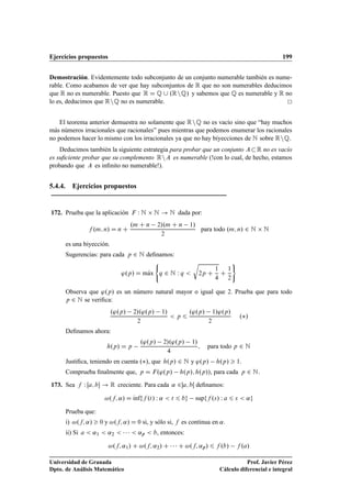 Ejercicios propuestos 199
Demostración. Evidentemente todo subconjunto de un conjunto numerable también es nume-
rable. Como acabamos de ver que hay subconjuntos de R que no son numerables deducimos
que R no es numerable. Puesto que R D Q [ .RnQ/ y sabemos que Q es numerable y R no
lo es, deducimos que RnQ no es numerable.
El teorema anterior demuestra no solamente que RnQ no es vacío sino que “hay muchos
más números irracionales que racionales” pues mientras que podemos enumerar los racionales
no podemos hacer lo mismo con los irracionales ya que no hay biyecciones de N sobre RnQ.
Deducimos también la siguiente estrategia para probar que un conjunto AR no es vacío
es suﬁciente probar que su complemento RnA es numerable (!con lo cual, de hecho, estamos
probando que A es inﬁnito no numerable!).
5.4.4. Ejercicios propuestos
172. Prueba que la aplicación F W N  N ! N dada por:
f .m; n/ D n C
.m C n 2/.m C n 1/
2
para todo .m; n/ 2 N  N
es una biyección.
Sugerencias: para cada p 2 N deﬁnamos:
'.p/ D mKax
(
q 2 N W q 
r
2p C
1
4
C
1
2
)
Observa que '.p/ es un número natural mayor o igual que 2. Prueba que para todo
p 2 N se veriﬁca:
.'.p/ 2/.'.p/ 1/
2
 p 6
.'.p/ 1/'.p/
2
./
Deﬁnamos ahora:
h.p/ D p
.'.p/ 2/.'.p/ 1/
4
; para todo p 2 N
Justiﬁca, teniendo en cuenta ./, que h.p/ 2 N y '.p/ h.p/  1:
Comprueba ﬁnalmente que, p D F.'.p/ h.p/; h.p//, para cada p 2 N:
173. Sea f W Œa; b ! R creciente. Para cada ˛ 2a; bŒ deﬁnamos:
!.f; ˛/ D Kınfff .t/ W ˛  t 6 bg supff .s/ W a 6 s  ˛g
Prueba que:
i) !.f; ˛/  0 y !.f; ˛/ D 0 si, y sólo si, f es continua en ˛.
ii) Si a  ˛1  ˛2      ˛p  b, entonces:
!.f; ˛1/ C !.f; ˛2/ C    C !.f; ˛p/ 6 f .b/ f .a/
Universidad de Granada
Dpto. de Análisis Matemático
Prof. Javier Pérez
Cálculo diferencial e integral
 