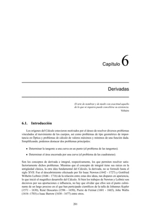 Cap´ıtulo 6
Derivadas
El arte de nombrar y de medir con exactitud aquello
de lo que ni siquiera puede concebirse su existencia.
Voltaire
6.1. Introducción
Los orígenes del Cálculo estuvieron motivados por el deseo de resolver diversos problemas
vinculados al movimiento de los cuerpos, así como problemas de tipo geométrico de impor-
tancia en Óptica y problemas de cálculo de valores máximos y mínimos de una función dada.
Simpliﬁcando, podemos destacar dos problemas principales:
 Determinar la tangente a una curva en un punto (el problema de las tangentes).
 Determinar el área encerrada por una curva (el problema de las cuadraturas).
Son los conceptos de derivada e integral, respectivamente, los que permiten resolver satis-
factoriamente dichos problemas. Mientras que el concepto de integral tiene sus raíces en la
antigüedad clásica, la otra idea fundamental del Cálculo, la derivada, no se formuló hasta el
siglo XVII. Fue el descubrimiento efectuado por Sir Isaac Newton (1642 - 1727) y Gottfried
Wilhelm Leibniz (1646 - 1716) de la relación entre estas dos ideas, tan dispares en apariencia,
lo que inició el magníﬁco desarrollo del Cálculo. Si bien los trabajos de Newton y Leibniz son
decisivos por sus aportaciones e inﬂuencia, no hay que olvidar que ellos son el punto culmi-
nante de un largo proceso en el que han participado cientíﬁcos de la talla de Johannes Kepler
(1571 - 1630), René Descartes (1596 - 1650), Pierre de Fermat (1601 - 1665), John Wallis
(1616 -1703) e Isaac Barrow (1630 - 1677) entre otros.
201
 