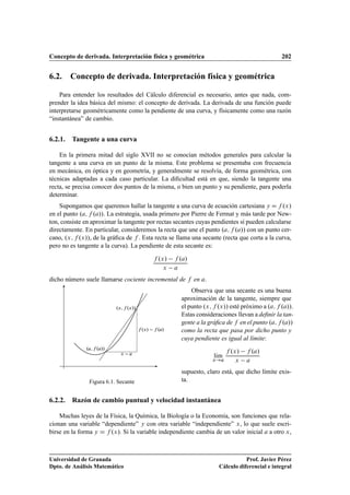 Concepto de derivada. Interpretación física y geométrica 202
6.2. Concepto de derivada. Interpretación física y geométrica
Para entender los resultados del Cálculo diferencial es necesario, antes que nada, com-
prender la idea básica del mismo: el concepto de derivada. La derivada de una función puede
interpretarse geométricamente como la pendiente de una curva, y físicamente como una razón
“instantánea” de cambio.
6.2.1. Tangente a una curva
En la primera mitad del siglo XVII no se conocían métodos generales para calcular la
tangente a una curva en un punto de la misma. Este problema se presentaba con frecuencia
en mecánica, en óptica y en geometría, y generalmente se resolvía, de forma geométrica, con
técnicas adaptadas a cada caso particular. La diﬁcultad está en que, siendo la tangente una
recta, se precisa conocer dos puntos de la misma, o bien un punto y su pendiente, para poderla
determinar.
Supongamos que queremos hallar la tangente a una curva de ecuación cartesiana y D f .x/
en el punto .a; f .a//. La estrategia, usada primero por Pierre de Fermat y más tarde por New-
ton, consiste en aproximar la tangente por rectas secantes cuyas pendientes sí pueden calcularse
directamente. En particular, consideremos la recta que une el punto .a; f .a// con un punto cer-
cano, .x; f .x//, de la gráﬁca de f . Esta recta se llama una secante (recta que corta a la curva,
pero no es tangente a la curva). La pendiente de esta secante es:
f .x/ f .a/
x a
dicho número suele llamarse cociente incremental de f en a.
Observa que una secante es una buena
.a; f .a//
.x; f .x//
f .x/ f .a/
x a
Figura 6.1. Secante
aproximación de la tangente, siempre que
el punto .x; f .x// esté próximo a .a; f .a//.
Estas consideraciones llevan a deﬁnir la tan-
gente a la gráﬁca de f en el punto .a; f .a//
como la recta que pasa por dicho punto y
cuya pendiente es igual al límite:
lKım
x!a
f .x/ f .a/
x a
supuesto, claro está, que dicho límite exis-
ta.
6.2.2. Razón de cambio puntual y velocidad instantánea
Muchas leyes de la Física, la Química, la Biología o la Economía, son funciones que rela-
cionan una variable “dependiente” y con otra variable “independiente” x, lo que suele escri-
birse en la forma y D f .x/. Si la variable independiente cambia de un valor inicial a a otro x,
Universidad de Granada
Dpto. de Análisis Matemático
Prof. Javier Pérez
Cálculo diferencial e integral
 