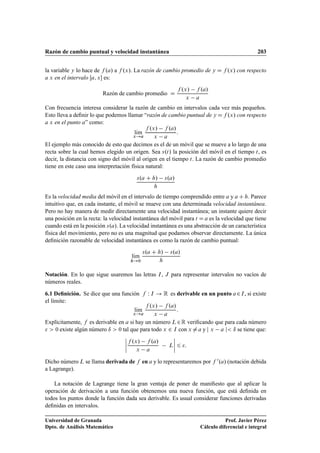Razón de cambio puntual y velocidad instantánea 203
la variable y lo hace de f .a/ a f .x/. La razón de cambio promedio de y D f .x/ con respecto
a x en el intervalo Œa; x es:
Razón de cambio promedio D
f .x/ f .a/
x a
Con frecuencia interesa considerar la razón de cambio en intervalos cada vez más pequeños.
Esto lleva a deﬁnir lo que podemos llamar “razón de cambio puntual de y Df .x/ con respecto
a x en el punto a” como:
lKım
x!a
f .x/ f .a/
x a
:
El ejemplo más conocido de esto que decimos es el de un móvil que se mueve a lo largo de una
recta sobre la cual hemos elegido un origen. Sea s.t/ la posición del móvil en el tiempo t, es
decir, la distancia con signo del móvil al origen en el tiempo t. La razón de cambio promedio
tiene en este caso una interpretación física natural:
s.a C h/ s.a/
h
Es la velocidad media del móvil en el intervalo de tiempo comprendido entre a y a C h. Parece
intuitivo que, en cada instante, el móvil se mueve con una determinada velocidad instantánea.
Pero no hay manera de medir directamente una velocidad instantánea; un instante quiere decir
una posición en la recta: la velocidad instantánea del móvil para t D a es la velocidad que tiene
cuando está en la posición s.a/. La velocidad instantánea es una abstracción de un característica
física del movimiento, pero no es una magnitud que podamos observar directamente. La única
deﬁnición razonable de velocidad instantánea es como la razón de cambio puntual:
lKım
h!0
s.a C h/ s.a/
h
Notación. En lo que sigue usaremos las letras I, J para representar intervalos no vacíos de
números reales.
6.1 Deﬁnición. Se dice que una función f W I ! R es derivable en un punto a2I, si existe
el límite:
lKım
x!a
f .x/ f .a/
x a
:
Explícitamente, f es derivable en a si hay un número L2R veriﬁcando que para cada número
  0 existe algún número ı  0 tal que para todo x 2 I con x ¤a y j x a j ı se tiene que:
ˇ
ˇ
ˇ
ˇ
f .x/ f .a/
x a
L
ˇ
ˇ
ˇ
ˇ 6 :
Dicho número L se llama derivada de f en a y lo representaremos por f 0.a/ (notación debida
a Lagrange).
La notación de Lagrange tiene la gran ventaja de poner de maniﬁesto que al aplicar la
operación de derivación a una función obtenemos una nueva función, que está deﬁnida en
todos los puntos donde la función dada sea derivable. Es usual considerar funciones derivadas
deﬁnidas en intervalos.
Universidad de Granada
Dpto. de Análisis Matemático
Prof. Javier Pérez
Cálculo diferencial e integral
 
