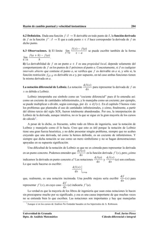 Razón de cambio puntual y velocidad instantánea 204
6.2 Deﬁnición. Dada una función f WI ! R derivable en todo punto de I, la función derivada
de f es la función f 0 W I ! R que a cada punto x 2 I hace corresponder la derivada de f en
dicho punto.
6.3 Observaciones. i) El límite lKım
x!a
f .x/ f .a/
x a
se puede escribir también de la forma
lKım
h!0
f .a C h/ f .a/
h
:
ii) La derivabilidad de f en un punto a 2 I es una propiedad local, depende solamente del
comportamiento de f en los puntos de I próximos al punto a. Concretamente, si J es cualquier
intervalo abierto que contiene el punto a, se veriﬁca que f es derivable en a si, y sólo si, la
función restricción fjIJ es derivable en a y, por supuesto, en tal caso ambas funciones tienen
la misma derivada en a.
La notación diferencial de Leibniz. La notación
df .x/
dx
para representar la derivada de f en
x es debida a Leibniz.
Leibniz interpretaba ese símbolo como un “cociente diferencial” pues él lo entendía así:
como un cociente de cantidades inﬁnitesimales, y lo manejaba como un cociente; por ejemplo,
se puede multiplicar o dividir, según convenga, por dx o df .x/ . En el capítulo 5 hemos visto
los problemas que planteaba el uso de cantidades inﬁnitesimales, y cómo, ﬁnalmente, a partir
del último tercio del siglo XIX, fueron totalmente abandonadas. Por eso, la interpretación de
Leibniz de la derivada, aunque intuitiva, no es la que se sigue en la gran mayoría de los cursos
de cálculo1.
A pesar de lo dicho, es frecuente, sobre todo en libros de ingeniería, usar la notación de
Leibniz y manejarla como él lo hacía. Creo que esto es útil porque la notación de Leibniz
tiene una gran fuerza heurística, y no debe presentar ningún problema, siempre que no acabes
creyendo que una derivada, tal como la hemos deﬁnido, es un cociente de inﬁnitésimos. Y
siempre que dicha notación se use como un mero simbolismo y no se hagan demostraciones
apoyadas en su supuesta signiﬁcación.
Una diﬁcultad de la notación de Leibniz es que no es cómoda para representar la derivada
en un punto concreto. Podemos entender que
df .x/
dx
es la función derivada f 0.x/, pero ¿cómo
indicamos la derivada en punto concreto a? Las notaciones
df .a/
dx
y
df .x/
dx
.a/ son confusas.
Lo que suele hacerse es escribir:
df .x/
dx
ˇ
ˇ
ˇ
ˇ
xDa
que, realmente, es una notación incómoda. Una posible mejora sería escribir
df
dx
.x/ para
representar f 0.x/, en cuyo caso
df
dx
.a/ indicaría f 0.a/.
La verdad es que la mayoría de los libros de ingeniería que usan estas notaciones lo hacen
sin preocuparse mucho por su signiﬁcado, y esa es una causa importante de que muchas veces
no se entienda bien lo que escriben. Las notaciones son importantes y hay que manejarlas
1Aunque sí en los cursos de Análisis No Estándar basados en los hiperreales de A. Robinson.
Universidad de Granada
Dpto. de Análisis Matemático
Prof. Javier Pérez
Cálculo diferencial e integral
 