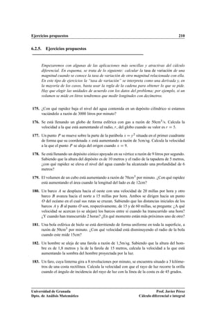 Ejercicios propuestos 210
6.2.5. Ejercicios propuestos
Empezaremos con algunas de las aplicaciones más sencillas y atractivas del cálculo
diferencial. En esquema, se trata de lo siguiente: calcular la tasa de variación de una
magnitud cuando se conoce la tasa de variación de otra magnitud relacionada con ella.
En este tipo de ejercicios la “tasa de variación” se interpreta como una derivada y, en
la mayoría de los casos, basta usar la regla de la cadena para obtener lo que se pide.
Hay que elegir las unidades de acuerdo con los datos del problema; por ejemplo, si un
volumen se mide en litros tendremos que medir longitudes con decímetros.
175. ¿Con qué rapidez baja el nivel del agua contenida en un depósito cilíndrico si estamos
vaciándolo a razón de 3000 litros por minuto?
176. Se está llenando un globo de forma esférica con gas a razón de 50cm3/s. Calcula la
velocidad a la que está aumentando el radio, r, del globo cuando su valor es r D 5.
177. Un punto P se mueve sobre la parte de la parábola x Dy2 situada en el primer cuadrante
de forma que su coordenada x está aumentando a razón de 5cm/sg. Calcula la velocidad
a la que el punto P se aleja del origen cuando x D 9.
178. Se está llenando un depósito cónico apoyado en su vértice a razón de 9 litros por segundo.
Sabiendo que la altura del depósito es de 10 metros y el radio de la tapadera de 5 metros,
¿con qué rapidez se eleva el nivel del agua cuando ha alcanzado una profundidad de 6
metros?
179. El volumen de un cubo está aumentando a razón de 70cm3 por minuto. ¿Con qué rapidez
está aumentando el área cuando la longitud del lado es de 12cm?
180. Un barco A se desplaza hacia el oeste con una velocidad de 20 millas por hora y otro
barco B avanza hacia el norte a 15 millas por hora. Ambos se dirigen hacia un punto
O del océano en el cual sus rutas se cruzan. Sabiendo que las distancias iniciales de los
barcos A y B al punto O son, respectivamente, de 15 y de 60 millas, se pregunta: ¿A qué
velocidad se acercan (o se alejan) los barcos entre sí cuando ha transcurrido una hora?
¿Y cuando han transcurrido 2 horas? ¿En qué momento están más próximos uno de otro?
181. Una bola esférica de hielo se está derritiendo de forma uniforme en toda la superﬁcie, a
razón de 50cm3 por minuto. ¿Con qué velocidad está disminuyendo el radio de la bola
cuando este mide 15cm?
182. Un hombre se aleja de una farola a razón de 1,5m/sg. Sabiendo que la altura del hom-
bre es de 1,8 metros y la de la farola de 15 metros, calcula la velocidad a la que está
aumentando la sombra del hombre proyectada por la luz.
183. Un faro, cuya linterna gira a 8 revoluciones por minuto, se encuentra situado a 3 kilóme-
tros de una costa rectilínea. Calcula la velocidad con que el rayo de luz recorre la orilla
cuando el ángulo de incidencia del rayo de luz con la línea de la costa es de 45 grados.
Universidad de Granada
Dpto. de Análisis Matemático
Prof. Javier Pérez
Cálculo diferencial e integral
 